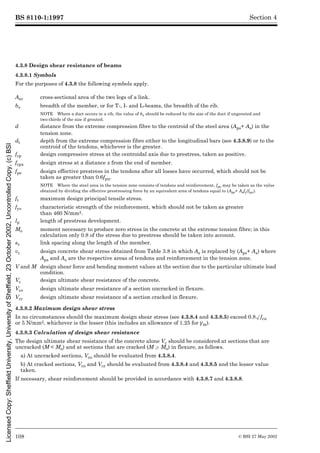 BS 8110-1:1997
108 © BSI 27 May 2002
Section 4
4.3.8 Design shear resistance of beams
4.3.8.1 Symbols
For the purposes of 4.3.8 the following symbols apply.
4.3.8.2 Maximum design shear stress
In no circumstances should the maximum design shear stress (see 4.3.8.4 and 4.3.8.5) exceed 0.8Æfcu
or 5 N/mm2, whichever is the lesser (this includes an allowance of 1.25 for ¾m).
4.3.8.3 Calculation of design shear resistance
The design ultimate shear resistance of the concrete alone Vc should be considered at sections that are
uncracked (M < Mo) and at sections that are cracked (M W Mo) in flexure, as follows.
a) At uncracked sections, Vco should be evaluated from 4.3.8.4.
b) At cracked sections, Vco and Vcr should be evaluated from 4.3.8.4 and 4.3.8.5 and the lesser value
taken.
If necessary, shear reinforcement should be provided in accordance with 4.3.8.7 and 4.3.8.8.
Asv cross-sectional area of the two legs of a link.
bv breadth of the member, or for T-, I- and L-beams, the breadth of the rib.
NOTE Where a duct occurs in a rib, the value of bv should be reduced by the size of the duct if ungrouted and
two-thirds of the size if grouted.
d distance from the extreme compression fibre to the centroid of the steel area (Aps+ As) in the
tension zone.
dt depth from the extreme compression fibre either to the longitudinal bars (see 4.3.8.9) or to the
centroid of the tendons, whichever is the greater.
fcp design compressive stress at the centroidal axis due to prestress, taken as positive.
fcpx design stress at a distance x from the end of member.
fpe design effective prestress in the tendons after all losses have occurred, which should not be
taken as greater than 0.6fpu.
NOTE Where the steel area in the tension zone consists of tendons and reinforcement, fpe may be taken as the value
obtained by dividing the effective prestressing force by an equivalent area of tendons equal to (Aps+ Asfy/fpu).
ft maximum design principal tensile stress.
fyv characteristic strength of the reinforcement, which should not be taken as greater
than 460 N/mm2.
lp length of prestress development.
Mo moment necessary to produce zero stress in the concrete at the extreme tension fibre; in this
calculation only 0.8 of the stress due to prestress should be taken into account.
sv link spacing along the length of the member.
vc design concrete shear stress obtained from Table 3.8 in which As is replaced by (Aps+ As) where
Aps and As are the respective areas of tendons and reinforcement in the tension zone.
V and M design shear force and bending moment values at the section due to the particular ultimate load
condition.
Vc design ultimate shear resistance of the concrete.
Vco design ultimate shear resistance of a section uncracked in flexure.
Vcr design ultimate shear resistance of a section cracked in flexure.
Licensed
Copy:
Sheffield
University,
University
of
Sheffield,
23
October
2002,
Uncontrolled
Copy,
(c)
BSI
 