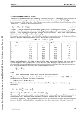 BS 8110-1:1997
© BSI 27 May 2002 109
Section 4
4.3.8.4 Sections uncracked in flexure
The design ultimate shear resistance of a section uncracked in flexure Vco corresponds to the occurrence of
a maximum design principal tensile stress at the centroidal axis of the section of ft = 0.24Æfcu.
In the calculation of Vco, the design value of the prestress at the centroidal axis should be taken as 0.8fcp.
The value of Vco is given in the following equation:
Values of Vco/bvh obtained from equation 54 are given in Table 4.5 for applicable values of fcp. In flanged
members where the centroidal axis occurs in the flange the principal tensile stress should be limited
to 0.24Æfcu at the intersection of the flange and web; in this calculation, 0.8 of the stress due to prestress
at this intersection should be used in calculating Vco.
For a section uncracked in flexure and with inclined tendons or compression zones, the design shear forces
produced should be combined algebraically with the external design load effects.
Table 4.5 — Values of Vco/bvh
In a pre-tensioned member the critical section should be taken at a distance from the edge of the bearing
equal to the height of the centroid of the section above the soffit. Where the section occurs within the
prestressed development length, the compressive stress at the centroidal axis due to prestress, fcpx, to be
used in equation 54 may be calculated from the following relationship:
The prestress development length should be taken as either the transmission length (see 4.10) or the
overall depth of the member, whichever is the greater.
4.3.8.5 Sections cracked in flexure
The design ultimate shear resistance of a section cracked in flexure Vcr may be calculated using
equation 55.
The value of Vcr should be taken as not less than 0.1bvdÆfcu.
The value of Vcr calculated using this equation at a particular section may be assumed to be constant for a
distance equal to d/2, measured in the direction of increasing moment, from that particular section.
For a section cracked in a flexure and with inclined tendons or compression cords, the design shear forces
produced should be combined with the external design load effects where these effects are increased.
Vco = 0.67bvhÆ(ft
2 + 0.8fcpft) equation 54
fcp Concrete grade
30 40 50 60
N/mm2 N/mm2 N/mm2 N/mm2 N/mm2
2 1.30 1.45 1.60 1.70
4 1.65 1.80 1.95 2.05
6 1.90 2.10 2.20 2.35
8 2.15 2.30 2.50 2.65
10 2.35 2.55 2.70 2.85
12 2.55 2.75 2.95 3.10
14 2.70 2.95 3.15 3.30
where
fcp is the design stress at the end of the prestress development length lp.
equation 55
fcpx
x
lp
---- 2
x
lp
----
–
è ø
æ ö fcp
=
Vcr 1 0.55
fpe
fpu
-------
–
( ) vcbvd Mo
V
M
----
-
+
=
Licensed
Copy:
Sheffield
University,
University
of
Sheffield,
23
October
2002,
Uncontrolled
Copy,
(c)
BSI
 
