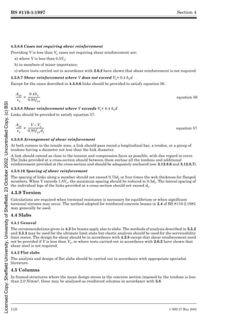 BS 8110-1:1997
110 © BSI 27 May 2002
Section 4
4.3.8.6 Cases not requiring shear reinforcement
Providing V is less than Vc cases not requiring shear reinforcement are:
a) where V is less than 0.5Vc;
b) in members of minor importance;
c) where tests carried out in accordance with 2.6.2 have shown that shear reinforcement is not required.
4.3.8.7 Shear reinforcement where V does not exceed Vc+ 0.4 bvd
Except for the cases described in 4.3.8.6 links should be provided to satisfy equation 56.
4.3.8.8 Shear reinforcement where V exceeds Vc+ 0.4 bvd
Links should be provided to satisfy equation 57.
4.3.8.9 Arrangement of shear reinforcement
At both corners in the tensile zone, a link should pass round a longitudinal bar, a tendon, or a group of
tendons having a diameter not less than the link diameter.
A link should extend as close to the tension and compression faces as possible, with due regard to cover.
The links provided at a cross-section should between them enclose all the tendons and additional
reinforcement provided at the cross-section and should be adequately anchored (see 3.12.8.6 and 3.12.8.7).
4.3.8.10 Spacing of shear reinforcement
The spacing of links along a member should not exceed 0.75dt or four times the web thickness for flanged
members. When V exceeds 1.8Vc, the maximum spacing should be reduced to 0.5dt. The lateral spacing of
the individual legs of the links provided at a cross-section should not exceed dt.
4.3.9 Torsion
Calculations are required when torsional resistance is necessary for equilibrium or when significant
torsional stresses may occur. The method adopted for reinforced concrete beams in 2.4 of BS 8110-2:1985
may generally be used.
4.4 Slabs
4.4.1 General
The recommendations given in 4.3 for beams apply also to slabs. The methods of analysis described in 3.5.2
and 3.5.3 may be used for the ultimate limit state but elastic analysis should be used for the serviceability
limit states. The design for shear should be in accordance with 4.3.8 except that shear reinforcement need
not be provided if V is less than Vc, or where tests carried out in accordance with 2.6.2 have shown that
shear steel is not required.
4.4.2 Flat slabs
The analysis and design of flat slabs should be carried out in accordance with appropriate specialist
literature.
4.5 Columns
In framed structures where the mean design stress in the concrete section imposed by the tendons is less
than 2.0 N/mm2, these may be analysed as reinforced columns in accordance with 3.8.
equation 56
equation 57
Asv
sv
--------
-
0.4bv
0.95fyv
------------------
-
=
Asv
sv
--------
-
V Vc
–
0.95fyvdt
------------------------
-
=
Licensed
Copy:
Sheffield
University,
University
of
Sheffield,
23
October
2002,
Uncontrolled
Copy,
(c)
BSI
 
