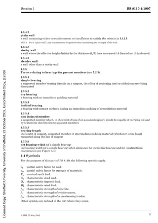 BS 8110-1:1997
© BSI 27 May 2002 3
Section 1
1.3.4.7
plain wall
a wall containing either no reinforcement or insufficient to satisfy the criteria in 3.12.5
NOTE For a “plain wall”, any reinforcement is ignored when considering the strength of the wall.
1.3.4.8
stocky wall
a wall where the effective height divided by the thickness (le/h) does not exceed 15 (braced) or 10 (unbraced)
1.3.4.9
slender wall
a wall other than a stocky wall
1.3.5
Terms relating to bearings for precast members (see 5.2.3)
1.3.5.1
simple bearing
a supported member bearing directly on a support, the effect of projecting steel or added concrete being
discounted
1.3.5.2
dry bearing
a bearing with no immediate padding material
1.3.5.3
bedded bearing
a bearing with contact surfaces having an immediate padding of cementitious material
1.3.5.4
non-isolated member
a supported member which, in the event of loss of an assumed support, would be capable of carrying its load
by transverse distribution to adjacent members
1.3.5.5
bearing length
the length of support, supported member or intermediate padding material (whichever is the least)
measured along the line of support
1.3.5.6
net bearing width (of a simple bearing)
the bearing width (of a simple bearing) after allowance for ineffective bearing and for constructional
inaccuracies (see Figure 5.4)
1.4 Symbols
For the purposes of this part of BS 8110, the following symbols apply.
Other symbols are defined in the text where they occur.
¾f partial safety factor for load.
¾m partial safety factor for strength of materials.
En nominal earth load.
Gk characteristic dead load.
Qk characteristic imposed load.
Wk characteristic wind load.
fcu characteristic strength of concrete.
fy characteristic strength of reinforcement.
fpu characteristic strength of a prestressing tendon.
Licensed
Copy:
Sheffield
University,
University
of
Sheffield,
23
October
2002,
Uncontrolled
Copy,
(c)
BSI
 