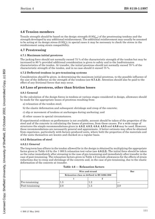 BS 8110-1:1997
© BSI 27 May 2002 111
Section 4
4.6 Tension members
Tensile strength should be based on the design strength (0.95fpu) of the prestressing tendons and the
strength developed by any additional reinforcement. The additional reinforcement may usually be assumed
to be acting at its design stress (0.95fy); in special cases it may be necessary to check the stress in the
reinforcement using strain compatibility.
4.7 Prestressing
4.7.1 Maximum initial prestress
The jacking force should not normally exceed 75 % of the characteristic strength of the tendon but may be
increased to 80 % provided additional consideration is given to safety and to the load/extension
characteristics of the tendon. At transfer, the initial prestress should not normally exceed 70 % of the
characteristic strength of the tendon, and in no case should it exceed 75 %.
4.7.2 Deflected tendons in pre-tensioning systems
Consideration should be given, in determining the maximum initial prestress, to the possible influence of
the size of the deflector on the strength of the tendons (see 8.7.4.3). Attention should also be paid to the
effect of any frictional forces that may occur.
4.8 Loss of prestress, other than friction losses
4.8.1 General
In the calculation of the design forces in tendons at various stages considered in design, allowance should
be made for the appropriate losses of prestress resulting from:
a) relaxation of the tendon steel;
b) the elastic deformation and subsequent shrinkage and creep of the concrete;
c) slip or movement of tendons at anchorages during anchoring; and
d) other causes in special circumstances.
If experimental evidence on performance is not available, account should be taken of the properties of the
steel and of the concrete in calculating the losses of prestress, from these causes. For a wide range of
structures the simple recommendations given in 4.8.2, 4.8.3, 4.8.4, 4.8.5 and 4.8.6 may be used. However,
these recommendations are necessarily general and approximate. A better estimate may often be obtained
from experience, particularly with factory-produced units, where both the properties of the materials and
of the units themselves are known and checked on a regular basis.
4.8.2 Relaxation of steel
4.8.2.1 General
The long term loss of force in the tendon allowed for in the design is obtained by multiplying the appropriate
factor given in Table 4.6 by the 1 000 h relaxation test value (see 4.8.2.2). The initial force should be taken
as the value immediately after stressing in the case of pre-tensioning and immediately after transfer in the
case of post-tensioning. The relaxation factors given in Table 4.6 include allowances for the effects of strain
reductions due to creep and shrinkage of the concrete and, in the case of pre-tensioning, due to the elastic
deformation of the concrete at transfer.
Table 4.6 — Relaxation factors
Wire and strand Bar
Relaxation class as defined in BS 5896:1980
1 2
Pre-tensioning 1.5 1.2 —
Post-tensioning 2.0 1.5 2.0
Licensed
Copy:
Sheffield
University,
University
of
Sheffield,
23
October
2002,
Uncontrolled
Copy,
(c)
BSI
 