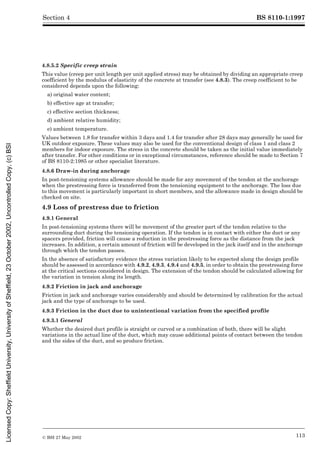 BS 8110-1:1997
© BSI 27 May 2002 113
Section 4
4.8.5.2 Specific creep strain
This value (creep per unit length per unit applied stress) may be obtained by dividing an appropriate creep
coefficient by the modulus of elasticity of the concrete at transfer (see 4.8.3). The creep coefficient to be
considered depends upon the following:
a) original water content;
b) effective age at transfer;
c) effective section thickness;
d) ambient relative humidity;
e) ambient temperature.
Values between 1.8 for transfer within 3 days and 1.4 for transfer after 28 days may generally be used for
UK outdoor exposure. These values may also be used for the conventional design of class 1 and class 2
members for indoor exposure. The stress in the concrete should be taken as the initial value immediately
after transfer. For other conditions or in exceptional circumstances, reference should be made to Section 7
of BS 8110-2:1985 or other specialist literature.
4.8.6 Draw-in during anchorage
In post-tensioning systems allowance should be made for any movement of the tendon at the anchorage
when the prestressing force is transferred from the tensioning equipment to the anchorage. The loss due
to this movement is particularly important in short members, and the allowance made in design should be
checked on site.
4.9 Loss of prestress due to friction
4.9.1 General
In post-tensioning systems there will be movement of the greater part of the tendon relative to the
surrounding duct during the tensioning operation. If the tendon is in contact with either the duct or any
spacers provided, friction will cause a reduction in the prestressing force as the distance from the jack
increases. In addition, a certain amount of friction will be developed in the jack itself and in the anchorage
through which the tendon passes.
In the absence of satisfactory evidence the stress variation likely to be expected along the design profile
should be assessed in accordance with 4.9.2, 4.9.3, 4.9.4 and 4.9.5, in order to obtain the prestressing force
at the critical sections considered in design. The extension of the tendon should be calculated allowing for
the variation in tension along its length.
4.9.2 Friction in jack and anchorage
Friction in jack and anchorage varies considerably and should be determined by calibration for the actual
jack and the type of anchorage to be used.
4.9.3 Friction in the duct due to unintentional variation from the specified profile
4.9.3.1 General
Whether the desired duct profile is straight or curved or a combination of both, there will be slight
variations in the actual line of the duct, which may cause additional points of contact between the tendon
and the sides of the duct, and so produce friction.
Licensed
Copy:
Sheffield
University,
University
of
Sheffield,
23
October
2002,
Uncontrolled
Copy,
(c)
BSI
 