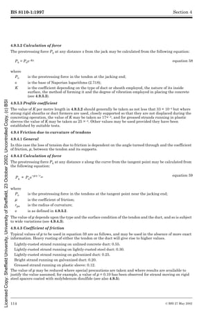 BS 8110-1:1997
114 © BSI 27 May 2002
Section 4
4.9.3.2 Calculation of force
The prestressing force Px at any distance x from the jack may be calculated from the following equation:
4.9.3.3 Profile coefficient
The value of K per metre length in 4.9.3.2 should generally be taken as not less that 33 × 10–4 but where
strong rigid sheaths or duct formers are used, closely supported so that they are not displaced during the
concreting operation, the value of K may be taken as 17×10–4, and for greased strands running in plastic
sleeves the value of K may be taken as 25 ×10–4. Other values may be used provided they have been
established by suitable tests.
4.9.4 Friction due to curvature of tendons
4.9.4.1 General
In this case the loss of tension due to friction is dependent on the angle turned through and the coefficient
of friction, È, between the tendon and itsbetweenthetendonandits supports.
4.9.4.2 Calculation of force
The prestressing force Px at any distance x along the curve from the tangent point may be calculated from
the following equation:
The value of È depends upon the type and the surfacedependsuponthetypeandthesurface condition of the tendon and the duct, and so is subject
to wide variations (see 4.9.4.3).
4.9.4.3 Coefficient of friction
Typical values of È to be used in equationobeusedinequation 59 are as follows, and may be used in the absence of more exact
information. Heavy rusting of either the tendon or the duct will give rise to higher values.
Lightly-rusted strand running on unlined concrete duct: 0.55.
Lightly-rusted strand running on lightly-rusted steel duct: 0.30.
Lightly-rusted strand running on galvanized duct: 0.25.
Bright strand running on galvanized duct: 0.20.
Greased strand running on plastic sleeve: 0.12.
The value of È may be reduced where specialmaybereducedwherespecial precautions are taken and where results are available to
justify the value assumed; for example, a value of È = 0.10 has been observed for strand moving on rigid
steel spacers coated with molybdenum disulfide (see also 4.9.5).
Px = Poe–Kx equation 58
where
Po is the prestressing force in the tendon at the jacking end;
e is the base of Naperian logarithms (2.718);
K is the coefficient depending on the type of duct or sheath employed, the nature of its inside
surface, the method of forming it and the degree of vibration employed in placing the concrete
(see 4.9.3.3).
equation 59
where
Po is the prestressing force in the tendons at the tangent point near the jacking end;
È is the coefficient of friction;
rps is the radius of curvature;
e is as defined in 4.9.3.2.
Px Poe
Èx rps
¤
–
=
Licensed
Copy:
Sheffield
University,
University
of
Sheffield,
23
October
2002,
Uncontrolled
Copy,
(c)
BSI
 