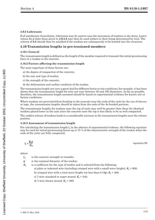 BS 8110-1:1997
© BSI 27 May 2002 115
Section 4
4.9.5 Lubricants
If of satisfactory formulation, lubricants may be used to ease the movement of tendons in the ducts. Lower
values for È than those given in 4.9.4.3 may then be used subject to their being determined by trial. The
criteria of 8.3 should then be satisfied if the tendons are subsequently to be bonded into the structure.
4.10 Transmission lengths in pre-tensioned members
4.10.1 General
The transmission length is defined as the length of the member required to transmit the initial prestressing
force in a tendon to the concrete.
4.10.2 Factors affecting the transmission length
The most important of these factors are:
a) the degree of compaction of the concrete;
b) the size and type of tendon;
c) the strength of the concrete;
d) the deformation and surface condition of the tendon.
The transmission length can vary a great deal for different factor or site conditions; for example, it has been
shown that the transmission length for wire can vary between 50 and 160 diameters. As far as possible,
therefore, the transmission length assumed should be based on experimental evidence for known site or
factory conditions.
Where tendons are prevented from bonding to the concrete near the ends of the units by the use of sleeves
or tape, the transmission lengths should be taken from the ends of the de-bonded portions.
The transmission lengths for tendons near the top of units may well be greater than those for identical
tendons placed lower in the unit since the concrete near the top is less likely to be as well compacted.
The sudden release of tendons leads to a considerable increase in the transmission lengths near the release
position.
4.10.3 Assessment of transmission length
For calculating the transmission length lt in the absence of experimental evidence, the following equation
may be used for initial prestressing forces up to 75 % of the characteristic strength of the tendon when the
ends of the units are fully compacted:
equation 60
where
fci is the concrete strength at transfer,
Î is the nominal diameter of the tendon;
Kt is a coefficient for the type of tendon and is selected from the following:
a) plain or indented wire (including crimped wire with a small wave height): Kt = 600;
b) crimped wire with a total wave height not less than 0.15Î: Kt = 400;
c) 7-wire standard or super strand: Kt = 240;
d) 7-wire drawn strand: Kt = 360.
Licensed
Copy:
Sheffield
University,
University
of
Sheffield,
23
October
2002,
Uncontrolled
Copy,
(c)
BSI
 
