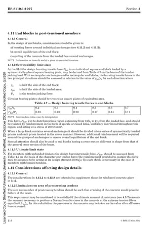 BS 8110-1:1997
116 © BSI 27 May 2002
Section 4
4.11 End blocks in post-tensioned members
4.11.1 General
In the design of end blocks, consideration should be given to:
a) bursting forces around individual anchorages (see 4.11.2 and 4.11.3);
b) overall equilibrium of the end block;
c) spalling of the concrete from the loaded face around anchorages.
NOTE Information on items b) and c) is given in specialist literature.
4.11.2 Serviceability limit state
At the SLS the design bursting tensile force Fbst in an individual square end block loaded by a
symmetrically-placed square bearing plate, may be derived from Table 4.7 on the basis of the tendon
jacking load. With rectangular anchorages and/or rectangular end blocks, the bursting tensile forces in the
two principal directions should be assessed in relation to the value of ypo/yo for each direction where
Circular bearing plates should be treated as square plates of equivalent area.
Table 4.7 — Design bursting tensile forces in end blocks
NOTE Intermediate values may be interpolated.
This force, Fbst, will be distributed in a region extending from 0.2yo to 2yo from the loaded face, and should
be resisted by reinforcement in the form of spirals or closed links, uniformly distributed throughout this
region, and acting at a stress of 200 N/mm2.
When a large block contains several anchorages it should be divided into a series of symmetrically-loaded
prisms and each prism treated in the above manner. However, additional reinforcement will be required
around the groups of anchorages to ensure overall equilibrium of the end block.
Special attention should also be paid to end blocks having a cross-section different in shape from that of
the general cross-section of the beam.
4.11.3 Ultimate limit state
For members with unbonded tendons the design bursting tensile force, Fbst, should be assessed from
Table 4.7 on the basis of the characteristic tendon force; the reinforcement provided to sustain this force
may be assumed to be acting at its design strength (0.95fy). No such check is necessary in the case of
members with bonded tendons.
4.12 Considerations affecting design details
4.12.1 General
The considerations in 4.12.2 to 4.12.8 are intended to supplement those for reinforced concrete given
in 3.12.
4.12.2 Limitations on area of prestressing tendons
The size and number of prestressing tendons should be such that cracking of the concrete would precede
failure of the beam.
This requirement may be considered to be satisfied if the ultimate moment of resistance (see 4.3.7) exceeds
the moment necessary to produce a flexural tensile stress in the concrete at the extreme tension fibres
equal to 0.6Æfcu. In this calculation the prestress in the concrete may be taken as the value after all losses
have occurred.
yo is half the side of the end block;
ypo is half the side of the loaded area;
Po is the tendon jacking force.
ypo/yo 0.2 0.3 0.4 0.5 0.6 0.7
Fbst/Po 0.23 0.23 0.20 0.17 0.14 0.11
Licensed
Copy:
Sheffield
University,
University
of
Sheffield,
23
October
2002,
Uncontrolled
Copy,
(c)
BSI
 