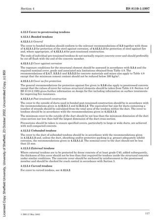 BS 8110-1:1997
© BSI 27 May 2002 117
Section 4
4.12.3 Cover to prestressing tendons
4.12.3.1 Bonded tendons
4.12.3.1.1 General
The cover to bonded tendons should conform to the relevant recommendations of 3.3 together with those
of 4.12.3.1.2 for protection of the steel against corrosion, of 4.12.3.1.3 for protection of steel against fire
and, where appropriate, of 4.12.3.1.4 for post-tensioned construction.
The ends of individual pre-tensioned tendons do not normally require concrete cover and should preferably
be cut off flush with the end of the concrete member.
4.12.3.1.2 Cover against corrosion
The exposure conditions for the structural element should be assessed in accordance with 3.3.4 and the
required nominal cover, grade and associated mix limitations obtained from Table 4.8. The
recommendations of 2.4.7, 3.3.5.1 and 3.5.5.2 for concrete materials and mixes also apply to Table 4.8
except that the minimum cement content should not be reduced below 300 kg/m3.
4.12.3.1.3 Cover as fire protection
The general recommendations for protection against fire given in 3.3.6 also apply to prestressed concrete
except that the values of cover for various structural elements should be taken from Table 4.9. Section 4 of
BS 8110-2:1985 gives further information on design for fire including information on surface treatments
for improving fire resistance.
4.12.3.1.4 Post-tensioned construction
The cover to the outside of ducts used in bonded post-tensioned construction should be in accordance with
the recommendations given in 4.12.3.1.1 and 4.12.3.1.2. The equivalent bar size for ducts containing a
number of strands should be calculated from the total area of the tendons within the duct. The cover to
tendons should be in accordance with the recommendations given in 4.12.3.1.3.
The minimum cover to the outside of the duct should be not less than the minimum dimension of the duct
cross-section nor less than half the largest dimension of the duct cross-section.
Precautions should be taken to ensure specified covers, particularly to large or wide ducts, are achieved
with well-compacted concrete.
4.12.3.2 Unbonded tendons
The cover to the duct of unbonded tendons should be in accordance with the recommendations given
in 4.12.3.1.3 and, unless the duct, sheathing and/or protective packing (e.g. grease) adequately inhibit
corrosion, the recommendations given in 4.12.3.1.2. The nominal cover to the duct should not be less
than 25 mm.
4.12.3.3 External tendons
Where external tendons are to be protected by dense concrete of at least grade C40, added subsequently,
the thickness of this cover should not be less than that required for tendons inside the structural concrete
under similar conditions. The concrete cover should be anchored by reinforcement to the prestressed
member and should be checked for crack control in accordance with Section 3.
4.12.3.4 Curved tendons
For cover to curved tendons, see 4.12.5.2.
Licensed
Copy:
Sheffield
University,
University
of
Sheffield,
23
October
2002,
Uncontrolled
Copy,
(c)
BSI
 