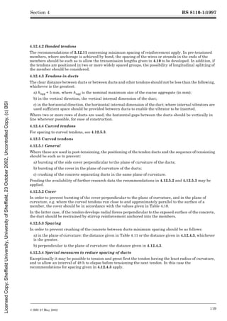 BS 8110-1:1997
© BSI 27 May 2002 119
Section 4
4.12.4.2 Bonded tendons
The recommendations of 3.12.11 concerning minimum spacing of reinforcement apply. In pre-tensioned
members, where anchorage is achieved by bond, the spacing of the wires or strands in the ends of the
members should be such as to allow the transmission lengths given in 4.10 to be developed. In addition, if
the tendons are positioned in two or more widely spaced groups, the possibility of longitudinal splitting of
the member should be considered.
4.12.4.3 Tendons in ducts
The clear distance between ducts or between ducts and other tendons should not be less than the following,
whichever is the greatest:
a) hagg + 5 mm, where hagg is the nominal maximum size of the coarse aggregate (in mm);
b) in the vertical direction, the vertical internal dimension of the duct;
c) in the horizontal direction, the horizontal internal dimension of the duct; where internal vibrators are
used sufficient space should be provided between ducts to enable the vibrator to be inserted.
Where two or more rows of ducts are used, the horizontal gaps between the ducts should be vertically in
line wherever possible, for ease of construction.
4.12.4.4 Curved tendons
For spacing to curved tendons, see 4.12.5.3.
4.12.5 Curved tendons
4.12.5.1 General
Where these are used in post-tensioning, the positioning of the tendon ducts and the sequence of tensioning
should be such as to prevent:
a) bursting of the side cover perpendicular to the plane of curvature of the ducts;
b) bursting of the cover in the plane of curvature of the ducts;
c) crushing of the concrete separating ducts in the same plane of curvature.
Pending the availability of further research data the recommendations in 4.12.5.2 and 4.12.5.3 may be
applied.
4.12.5.2 Cover
In order to prevent bursting of the cover perpendicular to the plane of curvature, and in the plane of
curvature, e.g. where the curved tendons run close to and approximately parallel to the surface of a
member, the cover should be in accordance with the values given in Table 4.10.
In the latter case, if the tendon develops radial forces perpendicular to the exposed surface of the concrete,
the duct should be restrained by stirrup reinforcement anchored into the members.
4.12.5.3 Spacing
In order to prevent crushing of the concrete between ducts minimum spacing should be as follows:
a) in the plane of curvature: the distance given in Table 4.11 or the distance given in 4.12.4.3, whichever
is the greater.
b) perpendicular to the plane of curvature: the distance given in 4.12.4.3.
4.12.5.4 Special measures to reduce spacing of ducts
Exceptionally it may be possible to tension and grout first the tendon having the least radius of curvature,
and to allow an interval of 48 h to elapse before tensioning the next tendon. In this case the
recommendations for spacing given in 4.12.4.3 apply.
Licensed
Copy:
Sheffield
University,
University
of
Sheffield,
23
October
2002,
Uncontrolled
Copy,
(c)
BSI
 