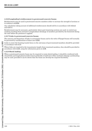 BS 8110-1:1997
120 © BSI 27 May 2002
4.12.6 Longitudinal reinforcement in prestressed concrete beams
Reinforcement may be used in prestressed concrete members either to increase the strength of sections or
to conform to 4.3.8.9.
Any calculation taking account of additional reinforcement should still be in accordance with 4.3.4.1
and 4.3.7.1.
Reinforcement may be necessary, particularly where post-tensioning systems are used, to control any
cracking resulting from restraint to longitudinal shrinkage of members provided by the formwork during
the time before the prestress is applied.
4.12.7 Links in prestressed concrete beams
The amount and disposition of links in rectangular beams and in the webs of flanged beams will normally
be governed by considerations of shear (see 4.3.8).
Links to resist the bursting tensile forces in the end zones of post-tensioned members should be provided
in accordance with 4.11
Where links are required in the transmission length of pre-tensioned members, they should be provided in
accordance with 4.3.8, using the information given in 4.10.
4.12.8 Shock loading
When a prestressed concrete beam may be required to resist shock loading, it should be reinforced with
closed links and longitudinal reinforcement preferably of mild steel. Other methods of design and detailing
may be used, provided it can be shown that the beam can develop the required ductibility.
Licensed
Copy:
Sheffield
University,
University
of
Sheffield,
23
October
2002,
Uncontrolled
Copy,
(c)
BSI
 