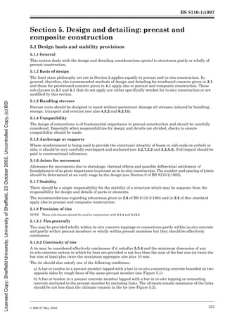 BS 8110-1:1997
© BSI 27 May 2002 123
Section 5. Design and detailing: precast and
composite construction 5
5.1 Design basis and stability provisions
5.1.1 General
This section deals with the design and detailing considerations special to structures partly or wholly of
precast construction.
5.1.2 Basis of design
The limit state philosophy set out in Section 2 applies equally to precast and in-situ construction. In
general, therefore, the recommended methods of design and detailing for reinforced concrete given in 3.1
and those for prestressed concrete given in 4.1 apply also to precast and composite construction. Those
sub-clauses in 3.1 and 4.1 that do not apply are either specifically worded for in-situ construction or are
modified by this section.
5.1.3 Handling stresses
Precast units should be designed to resist without permanent damage all stresses induced by handling,
storage, transport and erection (see also 4.3.2 and 6.2.11).
5.1.4 Compatibility
The design of connections is of fundamental importance in precast construction and should be carefully
considered. Especially when responsibilities for design and details are divided, checks to ensure
compatibility should be made.
5.1.5 Anchorage at supports
Where reinforcement is being used to provide the structural integrity of beam or slab ends on corbels or
nibs, it should be very carefully overlapped and anchored (see 5.2.7.2.2 and 5.2.8.3). Full regard should be
paid to constructional tolerances.
5.1.6 Joints for movement
Allowance for movements due to shrinkage, thermal effects and possible differential settlement of
foundations is of as great importance in precast as in in-situ construction. The number and spacing of joints
should be determined at an early stage in the design (see Section 8 of BS 8110-2:1985).
5.1.7 Stability
There should be a single responsibility for the stability of a structure which may be separate from the
responsibility for design and details of parts or elements.
The recommendations regarding robustness given in 2.6 of BS 8110-2:1985 and in 2.2 of this standard
apply also to precast and composite construction.
5.1.8 Provision of ties
NOTE These sub-clauses should be read in conjunction with 3.1.4 and 3.12.3.
5.1.8.1 Ties generally
Ties may be provided wholly within in-situ concrete toppings or connections partly within in-situ concrete
and partly within precast members or wholly within precast members but they should be effectively
continuous.
5.1.8.2 Continuity of ties
A tie may be considered effectively continuous if it satisfies 5.3.4 and the minimum dimension of any
in-situ concrete section in which tie bars are provided is not less than the sum of the bar size (or twice the
bar size at laps) plus twice the maximum aggregate size plus 10 mm.
The tie should also satisfy one of the following conditions.
a) A bar or tendon in a precast member lapped with a bar in in-situ connecting concrete bounded on two
opposite sides by rough faces of the same precast member (see Figure 5.1).
b) A bar or tendon in a precast concrete member lapped with a bar in in-situ topping or connecting
concrete anchored to the precast member by enclosing links. The ultimate tensile resistance of the links
should be not less than the ultimate tension in the tie (see Figure 5.2).
Licensed
Copy:
Sheffield
University,
University
of
Sheffield,
23
October
2002,
Uncontrolled
Copy,
(c)
BSI
 