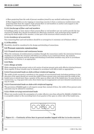 BS 8110-1:1997
124 © BSI 27 May 2002
Section 5
c) Bars projecting from the ends of precast members joined by any method conforming to 5.3.4.
d) Bars lapped within in-situ topping or connecting concrete to form a continuous reinforcement with
projecting links from the support of the precast floor or roof members to anchor such support to the
topping or connecting concrete (see Figure 5.3).
5.1.8.3 Anchorage of floor and roof members
In buildings of five or more storeys where precast floor or roof members are not used to provide the ties
required by 3.12.3, they should nevertheless be effectively anchored, such anchorage being capable of
carrying the dead weight of the member, to that part of the structure which contains the ties.
5.1.8.4 Avoidance of eccentricity
Ties connecting floor and roof members should be so arranged as to minimize out-of-balance effects.
5.1.9 Durability
Durability should be considered in the design and detailing of connections.
5.2 Precast concrete construction
5.2.1 Framed structures and continuous beams
When the continuity of reinforcement or tendons through the connections and/or the interaction between
members is such that the structure will behave as a frame or as a continuous beam, the analysis,
redistribution of moments and the design and detailing of individual members may all be in accordance
with Section 3 or Section 4, as appropriate.
5.2.2 Slabs
5.2.2.1 Design of slabs
Slabs consisting of wide precast units or of a series of narrow precast units with effective jointing between
them capable of shear transfer may be designed in accordance with 3.5 or 4.4.1 as appropriate.
5.2.2.2 Concentrated loads on slabs without reinforced topping
The width of slab assumed to contribute to the support of concentrated loads (including partitions in the
direction of the span) should not exceed the width of three precast units and joints plus the width of the
loaded area or extend more than a quarter of the span on either side of the loaded area. In some forms of
construction, e.g. long span wide units, these limits may be inappropriate and more detailed considerations
may be made.
5.2.2.3 Concentrated loads on slabs with reinforced topping
The provisions of 5.2.2.2 apply in all respects except that, instead of three, the width of four precast units
and joints may be allowed to contribute.
5.2.2.4 Slabs carrying concentrated loads
Where test results justify the assumption of a wider effective area than allowed by 5.2.2.2 or 5.2.2.3, this
is acceptable subject to the overriding limit of one-quarter of the span on either side of the loaded area.
Figure 5.1 — Continuity of ties: bars in precast member lapped with bar in in-situ concrete
Licensed
Copy:
Sheffield
University,
University
of
Sheffield,
23
October
2002,
Uncontrolled
Copy,
(c)
BSI
 