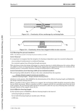 BS 8110-1:1997
© BSI 27 May 2002 125
Section 5
5.2.3 Bearings for precast members
NOTE For definitions specific to bearings for precast members, see 1.3.5.
5.2.3.1 General
It is important to recognize that the integrity of a bearing is dependent upon two essential safeguards:
a) an overlap of reinforcement in reinforced bearings;
b) a restraint against loss of bearing through movement.
This sub-clause treats the design of bearings in a step-by-step way in which allowances for various effects
are added to a basic net bearing width. When both supporting and supported members are reinforced, the
method ensures a reasonable minimum overlap of reinforcement at the bearing.
5.2.3.2 Calculation of net bearing width of non-isolated members
The net bearing width should be 40 mm or the value calculated from the equation:
whichever is the greater. (See 5.2.3.3 for the determination of the effective bearing length and 5.2.3.4 for
the design ultimate bearing stress).
Where a member is free to move relative to a support, the net bearing width should be increased to allow
for any likely movement. Where a member is tied to a support and the tie is provided away from the level
of the support, the net bearing width should be increased to allow for any loss of bearing that could arise
through rotation of the support about the tie.
5.2.3.3 Effective bearing length
In the equation given in 5.2.3.2 the effective bearing length is the least of:
a) bearing length per member;
b) one-half of bearing length per member plus 100 mm;
c) 600 mm.
Figure 5.2 — Continuity of ties: anchorage by enclosing links
Figure 5.3 — Continuity of ties: bars lapped within in-situ concrete
design ultimate support reaction per member
( )
effective bearing length design ultimate bearing stress
´
( )
-------------------------------------------------------------------------------------------------------------------------------------------------------------------
-
Licensed
Copy:
Sheffield
University,
University
of
Sheffield,
23
October
2002,
Uncontrolled
Copy,
(c)
BSI
 