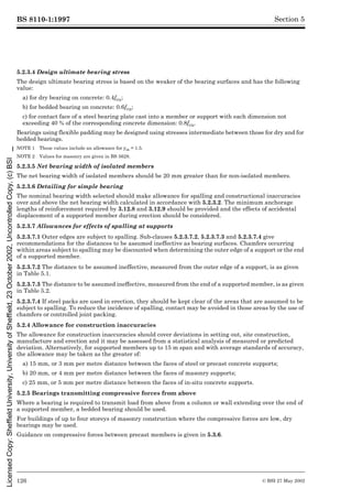 BS 8110-1:1997
126 © BSI 27 May 2002
Section 5
5.2.3.4 Design ultimate bearing stress
The design ultimate bearing stress is based on the weaker of the bearing surfaces and has the following
value:
a) for dry bearing on concrete: 0.4fcu;
b) for bedded bearing on concrete: 0.6fcu;
c) for contact face of a steel bearing plate cast into a member or support with each dimension not
exceeding 40 % of the corresponding concrete dimension: 0.8fcu.
Bearings using flexible padding may be designed using stresses intermediate between those for dry and for
bedded bearings.
NOTE 1 These values include an allowance for ¾m = 1.5.
NOTE 2 Values for masonry are given in BS 5628.
5.2.3.5 Net bearing width of isolated members
The net bearing width of isolated members should be 20 mm greater than for non-isolated members.
5.2.3.6 Detailing for simple bearing
The nominal bearing width selected should make allowance for spalling and constructional inaccuracies
over and above the net bearing width calculated in accordance with 5.2.3.2. The minimum anchorage
lengths of reinforcement required by 3.12.8 and 3.12.9 should be provided and the effects of accidental
displacement of a supported member during erection should be considered.
5.2.3.7 Allowances for effects of spalling at supports
5.2.3.7.1 Outer edges are subject to spalling. Sub-clauses 5.2.3.7.2, 5.2.3.7.3 and 5.2.3.7.4 give
recommendations for the distances to be assumed ineffective as bearing surfaces. Chamfers occurring
within areas subject to spalling may be discounted when determining the outer edge of a support or the end
of a supported member.
5.2.3.7.2 The distance to be assumed ineffective, measured from the outer edge of a support, is as given
in Table 5.1.
5.2.3.7.3 The distance to be assumed ineffective, measured from the end of a supported member, is as given
in Table 5.2.
5.2.3.7.4 If steel packs are used in erection, they should be kept clear of the areas that are assumed to be
subject to spalling. To reduce the incidence of spalling, contact may be avoided in those areas by the use of
chamfers or controlled joint packing.
5.2.4 Allowance for construction inaccuracies
The allowance for construction inaccuracies should cover deviations in setting out, site construction,
manufacture and erection and it may be assessed from a statistical analysis of measured or predicted
deviation. Alternatively, for supported members up to 15 m span and with average standards of accuracy,
the allowance may be taken as the greater of:
a) 15 mm, or 3 mm per metre distance between the faces of steel or precast concrete supports;
b) 20 mm, or 4 mm per metre distance between the faces of masonry supports;
c) 25 mm, or 5 mm per metre distance between the faces of in-situ concrete supports.
5.2.5 Bearings transmitting compressive forces from above
Where a bearing is required to transmit load from above from a column or wall extending over the end of
a supported member, a bedded bearing should be used.
For buildings of up to four storeys of masonry construction where the compressive forces are low, dry
bearings may be used.
Guidance on compressive forces between precast members is given in 5.3.6.
Licensed
Copy:
Sheffield
University,
University
of
Sheffield,
23
October
2002,
Uncontrolled
Copy,
(c)
BSI
 
