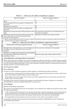 BS 8110-1:1997
128 © BSI 27 May 2002
Section 5
Table 5.1 — Allowances for effects of spalling at supports
Table 5.2 — Allowances for effects of spalling at supported members
5.2.6.2 Rotation at bearing of flexural members
Where large rotations are likely to occur at the end supports of flexural members, suitable bearings capable
of accommodating these rotations should be used. The rotations may also throw the line of action of loads
on to the extreme edges of bearings; in such cases allowance should be made for consequential increases in
bending moments or local bearing stresses.
5.2.7 Concrete corbels
5.2.7.1 General
A corbel is a short cantilever projection which supports a load-bearing member and where:
a) the distance av between the line of the reaction to the supported load and the root of the corbel is less
than d (the effective depth of the root of the corbel); and
b) the depth at the outer edge of the contact area of the supported load is not less than one-half of the
depth at the root of the corbel.
The depth of the corbel at the face of the support is determined from shear conditions in accordance
with 3.4.5.8 but using the modified definition of av given in a).
5.2.7.2 Design
5.2.7.2.1 Simplifying assumptions
The concrete and reinforcement may be assumed to act as elements of a simple strut-and-tie system, with
the following guidelines.
a) The corbel should be designed at the ultimate limit state using the appropriate partial safety factors
on the reinforcement and concrete, but the magnitude of the resistance provided to horizontal force
should be not less than one-half of the design vertical load on the corbel (see also 5.2.7.2.4).
b) Compatibility of strains between the strut-and-tie at the corbel root should be ensured.
It should be noted that the horizontal link requirement described in 5.2.7.2.3 will ensure satisfactory
serviceability performance.
Material of support Distance assumed ineffective
mm
Steel 0
Concrete grade 30 or over, plain or reinforced (in
general)a
15
Brickwork or masonrya 25
Concrete below grade 30, plain or reinforced (in
general)a
25
Reinforced concrete less than 300 mm deep at outer
edge
Not less than nominal cover to reinforcement on
outer face of support
Reinforced concrete less than 300 mm deep at the
outer edge where vertical loop reinforcement
exceeds 12 mm diameter
Nominal cover plus inner radius of bend
a Where unusual spalling characteristics are known to apply when particular constituent materials are being used, adjustment
should be made to the distance recommended.
Reinforcement at bearing of supported member Distance assumed ineffective
mm
Straight bars, horizontal loops or vertical loops not
exceeding 12 mm in diameter, close to end of
member
10 or end cover, whichever is the greater
Tendons or straight bars exposed at end of member 0
Vertical loop reinforcement of bar size
exceeding 12 mm
End cover plus inner radius of bend of bars
Licensed
Copy:
Sheffield
University,
University
of
Sheffield,
23
October
2002,
Uncontrolled
Copy,
(c)
BSI
 