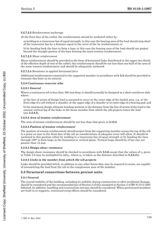 BS 8110-1:1997
© BSI 27 May 2002 129
Section 5
5.2.7.2.2 Reinforcement anchorage
At the front face of the corbel, the reinforcement should be anchored either by:
a) welding to a transverse bar of equal strength; in this case the bearing area of the load should stop short
of the transverse bar by a distance equal to the cover of the tie reinforcement; or
b) by bending back the bars to form a loop; in this case the bearing area of the load should not project
beyond the straight portion of the bars forming the main tension reinforcement.
5.2.7.2.3 Shear reinforcement
Shear reinforcement should be provided in the form of horizontal links distributed in the upper two-thirds
of the effective depth of root of the corbel; this reinforcement should be not less than one-half of the area of
the main tension reinforcement and should be adequately anchored.
5.2.7.2.4 Resistance to applied horizontal force
Additional reinforcement connected to the supported member in accordance with 5.3 should be provided to
transmit this force in its entirety.
5.2.8 Continuous concrete nibs
5.2.8.1 General
Where a continuous nib is less than 300 mm deep, it should normally be designed as a short cantilever slab,
where:
a) the line of action of design load is assumed to occur at the outer edge of the loaded area, e.g. at the
front edge of a nib without a chamfer, at the upper edge of a chamfer or at outer edge of a bearing pad; and
b) the maximum design ultimate bending moment is the distance from the line of action of the load to the
nearest vertical leg of the links in the beam member from which the nib projects times the load
(see 5.2.8.5).
5.2.8.2 Area of tension reinforcement
The area of tension reinforcement should be not less than that given in 3.12.5.
5.2.8.3 Position of tension reinforcement
The position of tension reinforcement should project from the supporting member across the top of the nib
to a point as near to the front face of the nib as considerations of adequate cover will allow. It should be
anchored in this position either by welding to a transverse bar of equal strength or by bending the bars
through 180° to form loops in the horizontal or vertical plane. Vertical loops should be of bar size not
greater than 12 mm.
5.2.8.4 Design shear resistance
The design shear resistance should be checked in accordance with 3.5.6 except that the values of vc given
in Table 3.8 may be multiplied by 2d/av, where av is taken as the distance described in 5.2.8.1b).
5.2.8.5 Links in the member from which the nib projects
Links should be provided which, in addition to any other forces they may be required to resist, are capable
of transmitting the load from the nib to the compression zone of the member.
5.3 Structural connections between precast units
5.3.1 General
The overall stability of the building, including its stability during construction or after accidental damage,
should be considered and the recommendations of Section 3 of this standard or Section 2 of BS 8110-2:1985
followed. In addition, handling and construction stresses should be considered. When prestressed members
are built in to supports, restrained creep effects should be considered.
Licensed
Copy:
Sheffield
University,
University
of
Sheffield,
23
October
2002,
Uncontrolled
Copy,
(c)
BSI
 