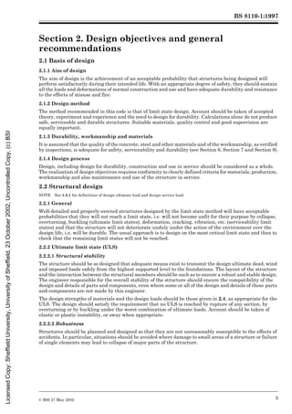 BS 8110-1:1997
© BSI 27 May 2002 5
Section 2. Design objectives and general
recommendations 2
2.1 Basis of design
2.1.1 Aim of design
The aim of design is the achievement of an acceptable probability that structures being designed will
perform satisfactorily during their intended life. With an appropriate degree of safety, they should sustain
all the loads and deformations of normal construction and use and have adequate durability and resistance
to the effects of misuse and fire.
2.1.2 Design method
The method recommended in this code is that of limit state design. Account should be taken of accepted
theory, experiment and experience and the need to design for durability. Calculations alone do not produce
safe, serviceable and durable structures. Suitable materials, quality control and good supervision are
equally important.
2.1.3 Durability, workmanship and materials
It is assumed that the quality of the concrete, steel and other materials and of the workmanship, as verified
by inspections, is adequate for safety, serviceability and durability (see Section 6, Section 7 and Section 8).
2.1.4 Design process
Design, including design for durability, construction and use in service should be considered as a whole.
The realization of design objectives requires conformity to clearly defined criteria for materials, production,
workmanship and also maintenance and use of the structure in service.
2.2 Structural design
NOTE See 1.3.1 for definitions of design ultimate load and design service load.
2.2.1 General
Well-detailed and properly-erected structures designed by the limit state method will have acceptable
probabilities that they will not reach a limit state, i.e. will not become unfit for their purpose by collapse,
overturning, buckling (ultimate limit states), deformation, cracking, vibration, etc. (serviceability limit
states) and that the structure will not deteriorate unduly under the action of the environment over the
design life, i.e. will be durable. The usual approach is to design on the most critical limit state and then to
check that the remaining limit states will not be reached.
2.2.2 Ultimate limit state (ULS)
2.2.2.1 Structural stability
The structure should be so designed that adequate means exist to transmit the design ultimate dead, wind
and imposed loads safely from the highest supported level to the foundations. The layout of the structure
and the interaction between the structural members should be such as to ensure a robust and stable design.
The engineer responsible for the overall stability of the structure should ensure the compatibility of the
design and details of parts and components, even where some or all of the design and details of those parts
and components are not made by this engineer.
The design strengths of materials and the design loads should be those given in 2.4, as appropriate for the
ULS. The design should satisfy the requirement that no ULS is reached by rupture of any section, by
overturning or by buckling under the worst combination of ultimate loads. Account should be taken of
elastic or plastic instability, or sway when appropriate.
2.2.2.2 Robustness
Structures should be planned and designed so that they are not unreasonably susceptible to the effects of
accidents. In particular, situations should be avoided where damage to small areas of a structure or failure
of single elements may lead to collapse of major parts of the structure.
Licensed
Copy:
Sheffield
University,
University
of
Sheffield,
23
October
2002,
Uncontrolled
Copy,
(c)
BSI
 