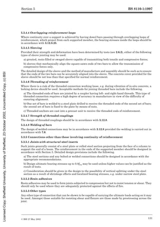 BS 8110-1:1997
© BSI 27 May 2002 131
Section 5
5.3.4.4 Overlapping reinforcement loops
Where continuity over a support is achieved by having dowel bars passing through overlapping loops of
reinforcement, which project from each supported member, the bearing stresses inside the loops should be
in accordance with 3.12.8.25.
5.3.4.5 Sleeving
Provided their strength and deformation have been determined by tests (see 2.6.2), either of the following
types of sleeve jointing may be used:
a) grouted, resin-filled or swaged sleeve capable of transmitting both tensile and compressive forces;
b) sleeves that mechanically align the square-sawn ends of two bars to allow the transmission of
compressive forces only.
The detailed design of the sleeve and the method of manufacture and assembly should be such as to ensure
that the ends of the two bars can be accurately aligned into the sleeve. The concrete cover provided for the
sleeve should be not less than that specified for normal reinforcement.
5.3.4.6 Threading of reinforcement
Where there is a risk of the threaded connection working loose, e.g. during vibration of in-situ concrete, a
locking device should be used. Acceptable methods for joining threaded bars include the following.
a) The threaded ends of bars are jointed by a coupler having left- and right-hand threads. This type of
threaded connection requires a high degree of accuracy in manufacture in view of the difficulty of
ensuring alignment.
b) One set of bars is welded to a steel plate drilled to receive the threaded ends of the second set of bars;
the second set of bars is fixed to the plate by means of nuts.
c) Threaded anchors are cast into a precast unit to receive the threaded ends of reinforcement.
5.3.4.7 Strength of threaded couplings
The design of threaded couplings should be in accordance with 3.12.8.
5.3.4.8 Welding of bars
The design of welded connections may be in accordance with 3.12.8 provided the welding is carried out in
accordance with 7.6.
5.3.5 Connections other than those involving continuity of reinforcement
5.3.5.1 Joints with structural steel inserts
Such joints generally consist of a steel plate or rolled steel section projecting from the face of a column to
support the end of a beam. The reinforcement in the ends of the supported member should be designed in
accordance with Section 3. Detailed design provisions include the following.
a) The steel sections and any bolted or welded connections should be designed in accordance with the
appropriate recommendations.
b) Design ultimate bearing stresses up to 0.8fcu may be used unless higher values can be justified as the
result of tests.
c) Consideration should be given in the design to the possibility of vertical splitting under the steel
section as a result of shrinkage effects and localized bearing stresses, e.g. under narrow steel plate.
5.3.5.2 Resin adhesives
Resin adhesives may be used to form joints subjected to compression but not to resist tension or shear. They
should only be used where they are adequately protected against the effects of fire.
5.3.5.3 Other types
Any other type of connection that can be shown to be capable of carrying the ultimate loads acting on it may
be used. Amongst those suitable for resisting shear and flexure are those made by prestressing across the
joint.
Licensed
Copy:
Sheffield
University,
University
of
Sheffield,
23
October
2002,
Uncontrolled
Copy,
(c)
BSI
 