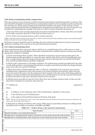 BS 8110-1:1997
132 © BSI 27 May 2002
Section 5
5.3.6 Joints transmitting mainly compression
This type of joint is most commonly used for horizontal joints between load-bearing walls or columns. The
joint should be designed to resist all the forces and moments implicit in the assumptions made in analysing
the structure as a whole and in designing the individual member to be joined. In the absence of more
accurate information derived from a comprehensive programme of suitable tests, the area of concrete to be
considered in calculating the strength of the joint in a wall or column should be the greater of:
a) the area of the in-situ concrete ignoring the area of any intruding floor or beam units (this area should
not be taken as greater than 90 % of the wall or column area); or
b) 75 % of the area of contact between wall or column and joint.
NOTE Only those parts of the floor beam units that are solid over the bearing should be considered and the units should be properly
bedded on concrete or mortar of adequate quality.
Particular attention should be paid to detailing the joint and joint reinforcement to prevent premature
splitting or spalling of the concrete in the ends of the precast members.
5.3.7 Joints transmitting shear
Joints transmitting shear may occur when a wall acts as a wind-bracing wall or a floor acts as a wind
girder. They may be assumed effective if the joint is grouted with a suitable concrete or mortar mix and the
appropriate condition is satisfied.
a) Units transmitting shear in plane. These should be restrained to prevent their moving apart. No
reinforcement need be provided in or across the joint, and the sides of the units forming the joint may
have a normal finish, when the design ultimate shear stress in the joint does not exceed 0.23 N/mm2.
Very smooth moulded finishes should be roughened.
b) Joints under compression in all design conditions. No reinforcement need be provided when the sides
or ends of the panels or units forming the joint have a rough as-cast finish and when the design ultimate
shear stress does not exceed 0.45 N/mm2.
c) Shear stress due to ultimate loads less than 1.3 N/mm2, calculated on the minimum root area of a
castellated joint. Separation of the units normal to the joints should be prevented by either steel ties
across the ends of the joint or by the compressive force normal to the joint under all loading conditions.
A taper is usually provided to the projecting keys of a castellated joint to ease the removal of formwork.
To limit movements in the joint, this taper should not be excessive.
d) Reinforcement provided to resist the entire shear force due to design ultimate loads. In this case the
shear force V should not exceed the value given by:
where
e) Resistance to sliding provided by other means. Other means of providing resistance to sliding would
normally involve testing in accordance with 2.6.1 and 2.6.2.
Table 5.3 — Values of tan !f for concrete connections
V = 0.6Fbtan !f equation 61
Fb is 0.95fyAs; or the anchorage value of the reinforcement, whichever is the lesser;
As is the minimum area of reinforcement;
µf is the angle of internal friction between the faces of the joint.
NOTE Tan µf can vary between 0.7 and 1.7 and is best determined by tests. However, for concrete-to-concrete connections, the
values used may be taken from Table 5.3.
Type of surface tan µf
Smooth interface, as in untreated concrete 0.7
Roughened or castellated joint without continuous in-situ strips across the ends of joints 1.4
Roughened or castellated joint with continuous in-situ strips across the ends of joints 1.7
Licensed
Copy:
Sheffield
University,
University
of
Sheffield,
23
October
2002,
Uncontrolled
Copy,
(c)
BSI
 