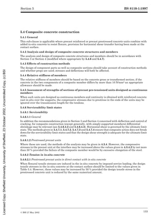 BS 8110-1:1997
© BSI 27 May 2002 133
Section 5
5.4 Composite concrete construction
5.4.1 General
This sub-clause is applicable where precast reinforced or precast prestressed concrete units combine with
added in-situ concrete to resist flexure, provision for horizontal shear transfer having been made at the
contact surface.
5.4.2 Analysis and design of composite concrete structures and members
The analysis and design of composite concrete structures and members should be in accordance with
Section 3 or Section 4 (modified where appropriate by 5.4.6 and 5.4.7).
5.4.3 Effects of construction methods
The design of component parts as well as composite sections should take account of construction methods
and whether props are used; stresses and deflections will both be affected.
5.4.4 Relative stiffness of members
The relative stiffness of members should be based on the concrete gross or transformed section; if the
concrete in the two components of a composite member differs by more than 10 N/mm2 an appropriate
allowance should be made.
5.4.5 Assessment of strengths of sections of precast pre-tensioned units designed as continuous
members
When such units are designed as continuous members and continuity is obtained with reinforced concrete
cast in-situ over the supports, the compressive stresses due to prestress in the ends of the units may be
ignored over the transmission length for the tendons.
5.4.6 Serviceability limit states
5.4.6.1 Serviceability
5.4.6.1.1 General
In addition the recommendations given in Section 3 and Section 4 concerned with deflection and control of
cracking, for composite construction (except generally, with simply-supported members) differential
shrinkage may be relevant (see 5.4.6.4.2 and 5.4.6.4.3). Horizontal shear is governed by the ultimate limit
state. The methods given in 5.4.7.1, 5.4.7.2, 5.4.7.3 and 5.4.7.4 ensure that composite action does not break
down for the serviceability limit states and that the design shear strength is adequate for the ultimate limit
state.
5.4.6.1.2 Prestressed precast units
Where these are used, the methods of the analysis may be given in 4.3.4. However, the compressive
stresses in the precast unit at the interface may be increased above the values given in 4.3.4.2 by not more
than 50 % provided the failure of the composite member would be by excessive elongation of the steel.
5.4.6.2 Tension in in-situ concrete
5.4.6.2.1 Prestressed precast units in direct contact with in-situ concrete
When flexural tensile stresses are induced in the in-situ concrete by imposed service loading, the design
tensile stresses in the in-situ concrete at the contact surface should be limited to the values given in
Table 5.4. However, these values may be increased by 50 % provided the design tensile stress in the
prestressed concrete unit is reduced by the same numerical amount.
Licensed
Copy:
Sheffield
University,
University
of
Sheffield,
23
October
2002,
Uncontrolled
Copy,
(c)
BSI
 
