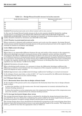 BS 8110-1:1997
134 © BSI 27 May 2002
Section 5
Table 5.4 — Design flexural tensile stresses in in-situ concrete
5.4.6.2.2 Prestressed precast units not in direct contact with in-situ concrete
In this case the design flexural tensile stresses in the in-situ concrete should be limited by cracking
considerations in accordance with 3.12.11.2.3, 3.12.11.2.4, 3.12.11.2.5, 3.12.11.2.6, 3.12.11.2.7,
3.12.11.2.8 and 3.12.11.2.9. If greater bar spacings are required, e.g. between groups of bars, the crack
widths should be checked by calculation (see 3.8 of BS 8110-2:1985).
5.4.6.3 Tension in prestressed precast units
Where continuity is obtained with reinforced concrete cast in-situ over the supports, the design flexural
tensile stresses and the hypothetical tensile stresses in the prestressed precast units at the supports should
normally be limited in accordance with 4.3.4.3.
5.4.6.4 Differential shrinkage
5.4.6.4.1 General
Where there is an appreciable difference between the age and quality of the concrete in the components,
differential shrinkage may lead to increased stresses in the composite section and these should be
investigated. The effects of differential shrinkage are likely to be more severe when the precast component
is of reinforced concrete or of prestressed concrete with an approximately triangular distribution of stress
due to prestress. In particular, the tensile stresses due to differential shrinkage may require consideration
in design; the engineer should refer to the specialist literature in deciding when these stresses may be
significant (see also Section 7 of BS 8110-2:1985).
5.4.6.4.2 Calculation of tensile stresses
When calculating tensile stresses, it is necessary to know the differential shrinkage coefficient (the
difference in total free strain between the two components of the composite member), the magnitude of
which will depend on many variables.
5.4.6.4.3 Approximate value of differential shrinkage coefficient for building in a normal environment
In the absence of more exact data, a value of 100 × 10–6 may be assumed for the differential shrinkage in
computing T-beams with an in-situ concrete flange.
5.4.7 Ultimate limit state
5.4.7.1 Horizontal shear force due to design ultimate loads
At the interface of the precast and in-situ components the horizontal shear force due to design ultimate
loads is either:
a) where the interface is in the tension zone: the total compression (or tension) calculated from the
ultimate bending moment; or
b) where the interface is in the compression zone: the compression from that part of the compression zone
above the interface, calculated from the ultimate bending moment.
5.4.7.2 Average horizontal design shear stress
The average horizontal design shear stress is calculated by dividing the design horizontal shear force
(see 5.4.7.1) by the area obtained by multiplying the contact width by the beam length between the point
of maximum positive or negative design moment and the point of zero moment.
The average design shear stress should then be distributed in proportion to the vertical design shear force
diagram to give the horizontal shear stress at any point along the length of the member. The design shear
stress vh, should be less than the appropriate value in Table 5.5.
Grade of in-situ concrete Maximum tensile stress
N/mm2
25 3.2
30 3.6
40 4.4
50 5.0
Licensed
Copy:
Sheffield
University,
University
of
Sheffield,
23
October
2002,
Uncontrolled
Copy,
(c)
BSI
 