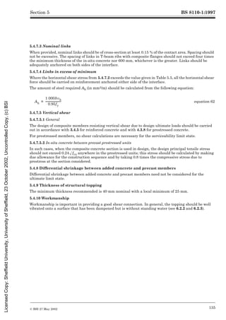BS 8110-1:1997
© BSI 27 May 2002 135
Section 5
5.4.7.3 Nominal links
When provided, nominal links should be of cross-section at least 0.15 % of the contact area. Spacing should
not be excessive. The spacing of links in T-beam ribs with composite flanges should not exceed four times
the minimum thickness of the in-situ concrete nor 600 mm, whichever is the greater. Links should be
adequately anchored on both sides of the interface.
5.4.7.4 Links in excess of minimum
Where the horizontal shear stress from 5.4.7.2 exceeds the value given in Table 5.5, all the horizontal shear
force should be carried on reinforcement anchored either side of the interface.
The amount of steel required Ah (in mm2/m) should be calculated from the following equation:
5.4.7.5 Vertical shear
5.4.7.5.1 General
The design of composite members resisting vertical shear due to design ultimate loads should be carried
out in accordance with 3.4.5 for reinforced concrete and with 4.3.8 for prestressed concrete.
For prestressed members, no shear calculations are necessary for the serviceability limit state.
5.4.7.5.2 In-situ concrete between precast prestressed units
In such cases, when the composite concrete section is used in design, the design principal tensile stress
should not exceed 0.24Æfcu anywhere in the prestressed units; this stress should be calculated by making
due allowance for the construction sequence and by taking 0.8 times the compressive stress due to
prestress at the section considered.
5.4.8 Differential shrinkage between added concrete and precast members
Differential shrinkage between added concrete and precast members need not be considered for the
ultimate limit state.
5.4.9 Thickness of structural topping
The minimum thickness recommended is 40 mm nominal with a local minimum of 25 mm.
5.4.10 Workmanship
Workmanship is important in providing a good shear connection. In general, the topping should be well
vibrated onto a surface that has been dampened but is without standing water (see 6.2.2 and 6.2.3).
equation 62
Ah
1 000bvh
0.95fy
------------------------
-
=
Licensed
Copy:
Sheffield
University,
University
of
Sheffield,
23
October
2002,
Uncontrolled
Copy,
(c)
BSI
 