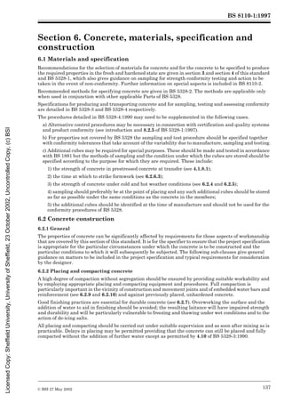 BS 8110-1:1997
© BSI 27 May 2002 137
Section 6. Concrete, materials, specification and
construction 6
6.1 Materials and specification
Recommendations for the selection of materials for concrete and for the concrete to be specified to produce
the required properties in the fresh and hardened state are given in section 3 and section 4 of this standard
and BS 5328-1, which also gives guidance on sampling for strength conformity testing and action to be
taken in the event of non-conformity. Further information on special aspects is included in BS 8110-2.
Recommended methods for specifying concrete are given in BS 5328-2. The methods are applicable only
when used in conjunction with other applicable Parts of BS 5328.
Specifications for producing and transporting concrete and for sampling, testing and assessing conformity
are detailed in BS 5328-3 and BS 5328-4 respectively.
The procedures detailed in BS 5328-4:1990 may need to be supplemented in the following cases.
a) Alternative control procedures may be necessary in connection with certification and quality systems
and product conformity (see introduction and 8.2.5 of BS 5328-1:1997).
b) For properties not covered by BS 5328 the sampling and test procedure should be specified together
with conformity tolerances that take account of the variability due to manufacture, sampling and testing.
c) Additional cubes may be required for special purposes. These should be made and tested in accordance
with BS 1881 but the methods of sampling and the condition under which the cubes are stored should be
specified according to the purpose for which they are required. These include:
1) the strength of concrete in prestressed concrete at transfer (see 4.1.8.1);
2) the time at which to strike formwork (see 6.2.6.3);
3) the strength of concrete under cold and hot weather conditions (see 6.2.4 and 6.2.5);
4) sampling should preferably be at the point of placing and any such additional cubes should be stored
as far as possible under the same conditions as the concrete in the members;
5) the additional cubes should be identified at the time of manufacture and should not be used for the
conformity procedures of BS 5328.
6.2 Concrete construction
6.2.1 General
The properties of concrete can be significantly affected by requirements for those aspects of workmanship
that are covered by this section of this standard. It is for the specifier to ensure that the project specification
is appropriate for the particular circumstances under which the concrete is to be constructed and the
particular conditions to which it will subsequently be subjected. The following sub-clauses give general
guidance on matters to be included in the project specification and typical requirements for consideration
by the designer.
6.2.2 Placing and compacting concrete
A high degree of compaction without segregation should be ensured by providing suitable workability and
by employing appropriate placing and compacting equipment and procedures. Full compaction is
particularly important in the vicinity of construction and movement joints and of embedded water bars and
reinforcement (see 6.2.9 and 6.2.10) and against previously placed, unhardened concrete.
Good finishing practices are essential for durable concrete (see 6.2.7). Overworking the surface and the
addition of water to aid in finishing should be avoided; the resulting laitance will have impaired strength
and durability and will be particularly vulnerable to freezing and thawing under wet conditions and to the
action of de-icing salts.
All placing and compacting should be carried out under suitable supervision and as soon after mixing as is
practicable. Delays in placing may be permitted providing that the concrete can still be placed and fully
compacted without the addition of further water except as permitted by 4.10 of BS 5328-3:1990.
Licensed
Copy:
Sheffield
University,
University
of
Sheffield,
23
October
2002,
Uncontrolled
Copy,
(c)
BSI
 