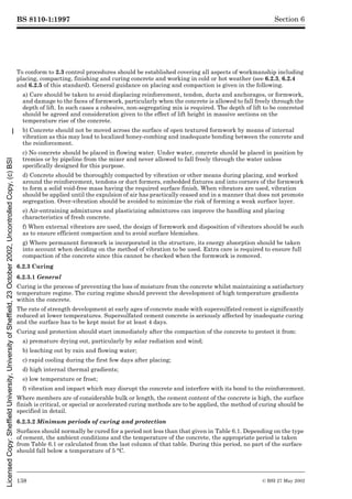 BS 8110-1:1997
138 © BSI 27 May 2002
Section 6
To conform to 2.3 control procedures should be established covering all aspects of workmanship including
placing, compacting, finishing and curing concrete and working in cold or hot weather (see 6.2.3, 6.2.4
and 6.2.5 of this standard). General guidance on placing and compaction is given in the following.
a) Care should be taken to avoid displacing reinforcement, tendon, ducts and anchorages, or formwork,
and damage to the faces of formwork, particularly when the concrete is allowed to fall freely through the
depth of lift. In such cases a cohesive, non-segregating mix is required. The depth of lift to be concreted
should be agreed and consideration given to the effect of lift height in massive sections on the
temperature rise of the concrete.
b) Concrete should not be moved across the surface of open textured formwork by means of internal
vibration as this may lead to localized honey-combing and inadequate bonding between the concrete and
the reinforcement.
c) No concrete should be placed in flowing water. Under water, concrete should be placed in position by
tremies or by pipeline from the mixer and never allowed to fall freely through the water unless
specifically designed for this purpose.
d) Concrete should be thoroughly compacted by vibration or other means during placing, and worked
around the reinforcement, tendons or duct formers, embedded fixtures and into corners of the formwork
to form a solid void-free mass having the required surface finish. When vibrators are used, vibration
should be applied until the expulsion of air has practically ceased and in a manner that does not promote
segregation. Over-vibration should be avoided to minimize the risk of forming a weak surface layer.
e) Air-entraining admixtures and plasticizing admixtures can improve the handling and placing
characteristics of fresh concrete.
f) When external vibrators are used, the design of formwork and disposition of vibrators should be such
as to ensure efficient compaction and to avoid surface blemishes.
g) Where permanent formwork is incorporated in the structure, its energy absorption should be taken
into account when deciding on the method of vibration to be used. Extra care is required to ensure full
compaction of the concrete since this cannot be checked when the formwork is removed.
6.2.3 Curing
6.2.3.1 General
Curing is the process of preventing the loss of moisture from the concrete whilst maintaining a satisfactory
temperature regime. The curing regime should prevent the development of high temperature gradients
within the concrete.
The rate of strength development at early ages of concrete made with supersulfated cement is significantly
reduced at lower temperatures. Supersulfated cement concrete is seriously affected by inadequate curing
and the surface has to be kept moist for at least 4 days.
Curing and protection should start immediately after the compaction of the concrete to protect it from:
a) premature drying out, particularly by solar radiation and wind;
b) leaching out by rain and flowing water;
c) rapid cooling during the first few days after placing;
d) high internal thermal gradients;
e) low temperature or frost;
f) vibration and impact which may disrupt the concrete and interfere with its bond to the reinforcement.
Where members are of considerable bulk or length, the cement content of the concrete is high, the surface
finish is critical, or special or accelerated curing methods are to be applied, the method of curing should be
specified in detail.
6.2.3.2 Minimum periods of curing and protection
Surfaces should normally be cured for a period not less than that given in Table 6.1. Depending on the type
of cement, the ambient conditions and the temperature of the concrete, the appropriate period is taken
from Table 6.1 or calculated from the last column of that table. During this period, no part of the surface
should fall below a temperature of 5 °C.
Licensed
Copy:
Sheffield
University,
University
of
Sheffield,
23
October
2002,
Uncontrolled
Copy,
(c)
BSI
 