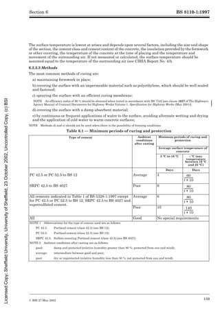 BS 8110-1:1997
© BSI 27 May 2002 139
Section 6
The surface temperature is lowest at arises and depends upon several factors, including the size and shape
of the section, the cement class and cement content of the concrete, the insulation provided by the formwork
or other covering, the temperature of the concrete at the time of placing and the temperature and
movement of the surrounding air. If not measured or calculated, the surface temperature should be
assumed equal to the temperature of the surrounding air (see CIRIA Report No. 43).
6.2.3.3 Methods
The most common methods of curing are:
a) maintaining formwork in place;
b) covering the surface with an impermeable material such as polyethylene, which should be well sealed
and fastened;
c) spraying the surface with an efficient curing membrane;
NOTE An efficiency index of 90 % should be obtained when tested in accordance with BS 7542 [see clause 1027 of The Highways
Agency Manual of Contract Documents for Highway Works Volume 1: Specification for Highway Works (May 2001)].
d) covering the surface with a damp absorbent material;
e) by continuous or frequent applications of water to the surface, avoiding alternate wetting and drying
and the application of cold water to warm concrete surfaces;
NOTE Methods d) and e) should not be used when there is the possibility of freezing conditions.
Table 6.1 — Minimum periods of curing and protection
Type of cement Ambient
conditions
after casting
Minimum periods of curing and
protection
Average surface temperature of
concrete
5 °C to 10 °C t °C (any
temperature
between 10 °C
and 25 °C)
Days Days
PC 42.5 or PC 52.5 to BS 12 Average 4
SRPC 42.5 to BS 4027 Poor 6
All cements indicated in Table 1 of BS 5328-1:1997 except
for PC 42.5 or PC 52.5 to BS 12, SRPC 42.5 to BS 4027 and
supersulfated cement.
Average 6
Poor 10
All Good No special requirements
NOTE 1 Abbreviations for the type of cement used are as follows:
PC 42.5: Portland cement (class 42.5) (see BS 12);
PC 52.5: Portland cement (class 52.5) (see BS 12);
SRPC 42.5: Sulfate-resisting Portland cement (class 42.5) (see BS 4027).
NOTE 2 Ambient conditions after casting are as follows:
good: damp and protected (relative humidity greater than 80 %; protected from sun and wind);
average: intermediate between good and poor;
poor: dry or unprotected (relative humidity less than 50 %; not protected from sun and wind).
60
t 10
+
--------------
-
80
t 10
+
--------------
-
80
t 10
+
--------------
-
140
t 10
+
--------------
-
Licensed
Copy:
Sheffield
University,
University
of
Sheffield,
23
October
2002,
Uncontrolled
Copy,
(c)
BSI
 