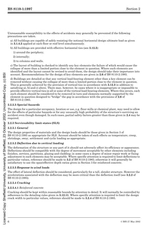 BS 8110-1:1997
6 © BSI 27 May 2002
Section 2
Unreasonable susceptibility to the effects of accidents may generally be prevented if the following
precautions are taken.
a) All buildings are capable of safely resisting the notional horizontal design ultimate load as given
in 3.1.4.2 applied at each floor or roof level simultaneously.
b) All buildings are provided with effective horizontal ties (see 3.12.3):
1) around the periphery;
2) internally;
3) to columns and walls.
c) The layout of building is checked to identify any key elements the failure of which would cause the
collapse of more than a limited portion close to the element in question. Where such elements are
identified and the layout cannot be revised to avoid them, the design should take their importance into
account. Recommendations for the design of key elements are given in 2.6 of BS 8110-2:1985.
d) Buildings are detailed so that any vertical load-bearing element other than a key element can be
removed without causing the collapse of more than a limited portion close to the element in question.
This is generally achieved by the provision of vertical ties in accordance with 3.12.3 in addition to
satisfying a), b) and c) above. There may, however, be cases where it is inappropriate or impossible to
provide effective vertical ties in all or some of the vertical load-bearing elements. Where this occurs, each
such element should be considered to be removed in turn and elements normally supported by the
element in question designed to “bridge” the gap in accordance with the provisions of 2.6 of
BS 8110-2:1985.
2.2.2.3 Special hazards
The design for a particular occupancy, location or use, e.g. flour mills or chemical plant, may need to allow
for the effects of particular hazards or for any unusually high probability of the structure’s surviving an
accident even though damaged. In such cases, partial safety factors greater than those given in 2.4 may be
required.
2.2.3 Serviceability limit states (SLS)
2.2.3.1 General
The design properties of materials and the design loads should be those given in Section 3 of
BS 8110-2:1985 as appropriate for SLS. Account should be taken of such effects as temperature, creep,
shrinkage, sway, settlement and cyclic loading as appropriate.
2.2.3.2 Deflection due to vertical loading
The deformation of the structure or any part of it should not adversely affect its efficiency or appearance.
Deflections should be compatible with the degree of movement acceptable by other elements including
finishes, services, partitions, glazing and cladding; in some cases a degree of minor repair work or fixing
adjustment to such elements may be acceptable. Where specific attention is required to limit deflections to
particular values, reference should be made to 3.2 of BS 8110-2:1985; otherwise it will generally be
satisfactory to use the span/effective depth ratios given in Section 3 for reinforced concrete.
2.2.3.3 Response to wind loads
The effect of lateral deflection should be considered, particularly for a tall, slender structure. However the
accelerations associated with the deflection may be more critical than the deflection itself (see 3.2.2 of
BS 8110-2:1985).
2.2.3.4 Cracking
2.2.3.4.1 Reinforced concrete
Cracking should be kept within reasonable bounds by attention to detail. It will normally be controlled by
adherence to the detailing rules given in 3.12.11. Where specific attention is required to limit the design
crack width to particular values, reference should be made to 3.2.4 of BS 8110-2:1985.
Licensed
Copy:
Sheffield
University,
University
of
Sheffield,
23
October
2002,
Uncontrolled
Copy,
(c)
BSI
 