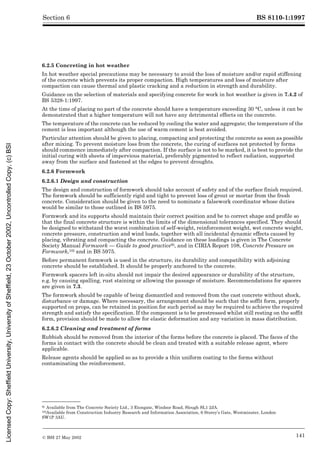 BS 8110-1:1997
© BSI 27 May 2002 141
Section 6
6.2.5 Concreting in hot weather
In hot weather special precautions may be necessary to avoid the loss of moisture and/or rapid stiffening
of the concrete which prevents its proper compaction. High temperatures and loss of moisture after
compaction can cause thermal and plastic cracking and a reduction in strength and durability.
Guidance on the selection of materials and specifying concrete for work in hot weather is given in 7.4.2 of
BS 5328-1:1997.
At the time of placing no part of the concrete should have a temperature exceeding 30 °C, unless it can be
demonstrated that a higher temperature will not have any detrimental effects on the concrete.
The temperature of the concrete can be reduced by cooling the water and aggregate; the temperature of the
cement is less important although the use of warm cement is best avoided.
Particular attention should be given to placing, compacting and protecting the concrete as soon as possible
after mixing. To prevent moisture loss from the concrete, the curing of surfaces not protected by forms
should commence immediately after compaction. If the surface is not to be marked, it is best to provide the
initial curing with sheets of impervious material, preferably pigmented to reflect radiation, supported
away from the surface and fastened at the edges to prevent droughts.
6.2.6 Formwork
6.2.6.1 Design and construction
The design and construction of formwork should take account of safety and of the surface finish required.
The formwork should be sufficiently rigid and tight to prevent loss of grout or mortar from the fresh
concrete. Consideration should be given to the need to nominate a falsework coordinator whose duties
would be similar to those outlined in BS 5975.
Formwork and its supports should maintain their correct position and be to correct shape and profile so
that the final concrete structure is within the limits of the dimensional tolerances specified. They should
be designed to withstand the worst combination of self-weight, reinforcement weight, wet concrete weight,
concrete pressure, construction and wind loads, together with all incidental dynamic effects caused by
placing, vibrating and compacting the concrete. Guidance on these loadings is given in The Concrete
Society Manual Formwork — Guide to good practice9), and in CIRIA Report 108, Concrete Pressure on
Formwork,10) and in BS 5975.
Before permanent formwork is used in the structure, its durability and compatibility with adjoining
concrete should be established. It should be properly anchored to the concrete.
Formwork spacers left in-situ should not impair the desired appearance or durability of the structure,
e.g. by causing spalling, rust staining or allowing the passage of moisture. Recommendations for spacers
are given in 7.3.
The formwork should be capable of being dismantled and removed from the cast concrete without shock,
disturbance or damage. Where necessary, the arrangement should be such that the soffit form, properly
supported on props, can be retained in position for such period as may be required to achieve the required
strength and satisfy the specification. If the component is to be prestressed whilst still resting on the soffit
form, provision should be made to allow for elastic deformation and any variation in mass distribution.
6.2.6.2 Cleaning and treatment of forms
Rubbish should be removed from the interior of the forms before the concrete is placed. The faces of the
forms in contact with the concrete should be clean and treated with a suitable release agent, where
applicable.
Release agents should be applied so as to provide a thin uniform coating to the forms without
contaminating the reinforcement.
9) Available from The Concrete Society Ltd., 3 Etongate, Windsor Road, Slough SL1 2JA.
10)Available from Construction Industry Research and Information Association, 6 Storey’s Gate, Westminster, London
SW1P 3AU.
Licensed
Copy:
Sheffield
University,
University
of
Sheffield,
23
October
2002,
Uncontrolled
Copy,
(c)
BSI
 