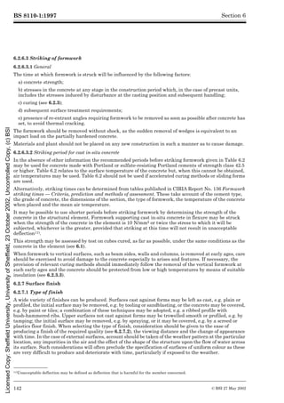 BS 8110-1:1997
142 © BSI 27 May 2002
Section 6
6.2.6.3 Striking of formwork
6.2.6.3.1 General
The time at which formwork is struck will be influenced by the following factors:
a) concrete strength;
b) stresses in the concrete at any stage in the construction period which, in the case of precast units,
includes the stresses induced by disturbance at the casting position and subsequent handling;
c) curing (see 6.2.3);
d) subsequent surface treatment requirements;
e) presence of re-entrant angles requiring formwork to be removed as soon as possible after concrete has
set, to avoid thermal cracking.
The formwork should be removed without shock, as the sudden removal of wedges is equivalent to an
impact load on the partially hardened concrete.
Materials and plant should not be placed on any new construction in such a manner as to cause damage.
6.2.6.3.2 Striking period for cast in-situ concrete
In the absence of other information the recommended periods before striking formwork given in Table 6.2
may be used for concrete made with Portland or sulfate-resisting Portland cements of strength class 42.5
or higher. Table 6.2 relates to the surface temperature of the concrete but, when this cannot be obtained,
air temperatures may be used. Table 6.2 should not be used if accelerated curing methods or sliding forms
are used.
Alternatively, striking times can be determined from tables published in CIRIA Report No. 136 Formwork
striking times — Criteria, prediction and methods of assessment. These take account of the cement type,
the grade of concrete, the dimensions of the section, the type of formwork, the temperature of the concrete
when placed and the mean air temperature.
It may be possible to use shorter periods before striking formwork by determining the strength of the
concrete in the structural element. Formwork supporting cast in-situ concrete in flexure may be struck
when the strength of the concrete in the element is 10 N/mm2 or twice the stress to which it will be
subjected, whichever is the greater, provided that striking at this time will not result in unacceptable
deflection11).
This strength may be assessed by test on cubes cured, as far as possible, under the same conditions as the
concrete in the element (see 6.1).
When formwork to vertical surfaces, such as beam sides, walls and columns, is removed at early ages, care
should be exercised to avoid damage to the concrete especially to arises and features. If necessary, the
provision of relevant curing methods should immediately follow the removal of the vertical formwork at
such early ages and the concrete should be protected from low or high temperatures by means of suitable
insulation (see 6.2.3.3).
6.2.7 Surface finish
6.2.7.1 Type of finish
A wide variety of finishes can be produced. Surfaces cast against forms may be left as cast, e.g. plain or
profiled, the initial surface may be removed, e.g. by tooling or sandblasting, or the concrete may be covered,
e.g. by paint or tiles; a combination of these techniques may be adopted, e.g. a ribbed profile with
bush-hammered ribs. Upper surfaces not cast against forms may be trowelled smooth or profiled, e.g. by
tamping; the initial surface may be removed, e.g. by spraying, or it may be covered, e.g. by a screed or
plastics floor finish. When selecting the type of finish, consideration should be given to the ease of
producing a finish of the required quality (see 6.2.7.2), the viewing distance and the change of appearance
with time. In the case of external surfaces, account should be taken of the weather pattern at the particular
location, any impurities in the air and the effect of the shape of the structure upon the flow of water across
its surface. Such considerations will often preclude the specification of surfaces of uniform colour as these
are very difficult to produce and deteriorate with time, particularly if exposed to the weather.
11)Unacceptable deflection may be defined as deflection that is harmful for the member concerned.
Licensed
Copy:
Sheffield
University,
University
of
Sheffield,
23
October
2002,
Uncontrolled
Copy,
(c)
BSI
 