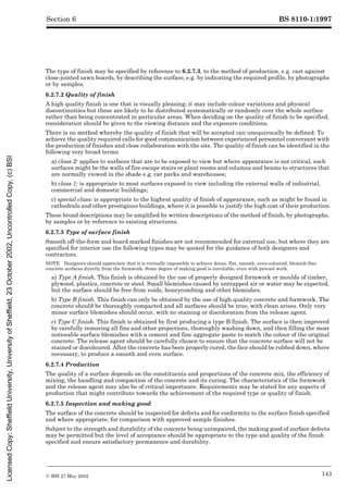 BS 8110-1:1997
© BSI 27 May 2002 143
Section 6
The type of finish may be specified by reference to 6.2.7.3, to the method of production, e.g. cast against
close-jointed sawn boards, by describing the surface, e.g. by indicating the required profile, by photographs
or by samples.
6.2.7.2 Quality of finish
A high quality finish is one that is visually pleasing; it may include colour variations and physical
discontinuities but these are likely to be distributed systematically or randomly over the whole surface
rather than being concentrated in particular areas. When deciding on the quality of finish to be specified,
consideration should be given to the viewing distance and the exposure conditions.
There is no method whereby the quality of finish that will be accepted can unequivocally be defined. To
achieve the quality required calls for good communication between experienced personnel conversant with
the production of finishes and close collaboration with the site. The quality of finish can be identified in the
following very broad terms:
a) class 2: applies to surfaces that are to be exposed to view but where appearance is not critical; such
surfaces might be the walls of fire escape stairs or plant rooms and columns and beams to structures that
are normally viewed in the shade e.g. car parks and warehouses;
b) class 1: is appropriate to most surfaces exposed to view including the external walls of industrial,
commercial and domestic buildings;
c) special class: is appropriate to the highest quality of finish of appearance, such as might be found in
cathedrals and other prestigious buildings, where it is possible to justify the high cost of their production.
These broad descriptions may be amplified by written descriptions of the method of finish, by photographs,
by samples or by reference to existing structures.
6.2.7.3 Type of surface finish
Smooth off-the-form and board marked finishes are not recommended for external use, but where they are
specified for interior use the following types may be quoted for the guidance of both designers and
contractors.
NOTE Designers should appreciate that it is virtually impossible to achieve dense, flat, smooth, even-coloured, blemish-free
concrete surfaces directly from the formwork. Some degree of making good is inevitable, even with precast work.
a) Type A finish. This finish is obtained by the use of properly designed formwork or moulds of timber,
plywood, plastics, concrete or steel. Small blemishes caused by entrapped air or water may be expected,
but the surface should be free from voids, honeycombing and other blemishes.
b) Type B finish. This finish can only be obtained by the use of high quality concrete and formwork. The
concrete should be thoroughly compacted and all surfaces should be true, with clean arises. Only very
minor surface blemishes should occur, with no staining or discoloration from the release agent.
c) Type C finish. This finish is obtained by first producing a type B finish. The surface is then improved
by carefully removing all fins and other projections, thoroughly washing down, and then filling the most
noticeable surface blemishes with a cement and fine aggregate paste to match the colour of the original
concrete. The release agent should be carefully chosen to ensure that the concrete surface will not be
stained or discoloured. After the concrete has been properly cured, the face should be rubbed down, where
necessary, to produce a smooth and even surface.
6.2.7.4 Production
The quality of a surface depends on the constituents and proportions of the concrete mix, the efficiency of
mixing, the handling and compaction of the concrete and its curing. The characteristics of the formwork
and the release agent may also be of critical importance. Requirements may be stated for any aspects of
production that might contribute towards the achievement of the required type or quality of finish.
6.2.7.5 Inspection and making good
The surface of the concrete should be inspected for defects and for conformity to the surface finish specified
and where appropriate, for comparison with approved sample finishes.
Subject to the strength and durability of the concrete being unimpaired, the making good of surface defects
may be permitted but the level of acceptance should be appropriate to the type and quality of the finish
specified and ensure satisfactory permanence and durability.
Licensed
Copy:
Sheffield
University,
University
of
Sheffield,
23
October
2002,
Uncontrolled
Copy,
(c)
BSI
 