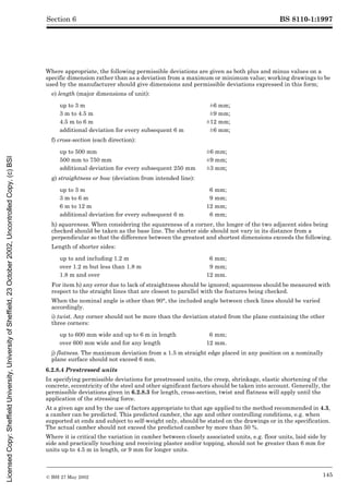 BS 8110-1:1997
© BSI 27 May 2002 145
Section 6
Where appropriate, the following permissible deviations are given as both plus and minus values on a
specific dimension rather than as a deviation from a maximum or minimum value; working drawings to be
used by the manufacturer should give dimensions and permissible deviations expressed in this form;
e) length (major dimensions of unit):
f) cross-section (each direction):
g) straightness or bow (deviation from intended line):
h) squareness. When considering the squareness of a corner, the longer of the two adjacent sides being
checked should be taken as the base line. The shorter side should not vary in its distance from a
perpendicular so that the difference between the greatest and shortest dimensions exceeds the following.
Length of shorter sides:
For item h) any error due to lack of straightness should be ignored; squareness should be measured with
respect to the straight lines that are closest to parallel with the features being checked.
When the nominal angle is other than 90°, the included angle between check lines should be varied
accordingly.
i) twist. Any corner should not be more than the deviation stated from the plane containing the other
three corners:
j) flatness. The maximum deviation from a 1.5 m straight edge placed in any position on a nominally
plane surface should not exceed 6 mm.
6.2.8.4 Prestressed units
In specifying permissible deviations for prestressed units, the creep, shrinkage, elastic shortening of the
concrete, eccentricity of the steel and other significant factors should be taken into account. Generally, the
permissible deviations given in 6.2.8.3 for length, cross-section, twist and flatness will apply until the
application of the stressing force.
At a given age and by the use of factors appropriate to that age applied to the method recommended in 4.3,
a camber can be predicted. This predicted camber, the age and other controlling conditions, e.g. when
supported at ends and subject to self-weight only, should be stated on the drawings or in the specification.
The actual camber should not exceed the predicted camber by more than 50 %.
Where it is critical the variation in camber between closely associated units, e.g. floor units, laid side by
side and practically touching and receiving plaster and/or topping, should not be greater than 6 mm for
units up to 4.5 m in length, or 9 mm for longer units.
up to 3 m ±6 mm6mm;
3 m to 4.5 m ±9mm9 mm;
4.5 m to 6 m ±12 mm12mm;
additional deviation for every subsequent 6 m ±6 mm6mm;
up to 500 mm ±6 mm6mm;
500 mm to 750 mm ±9 mm9mm;
additional deviation for every subsequent 250 mm ±3 mm3mm;
up to 3 m 6 mm;
3 m to 6 m 9 mm;
6 m to 12 m 12 mm;
additional deviation for every subsequent 6 m 6 mm;
up to and including 1.2 m 6 mm;
over 1.2 m but less than 1.8 m 9 mm;
1.8 m and over 12 mm.
up to 600 mm wide and up to 6 m in length 6 mm;
over 600 mm wide and for any length 12 mm.
Licensed
Copy:
Sheffield
University,
University
of
Sheffield,
23
October
2002,
Uncontrolled
Copy,
(c)
BSI
 