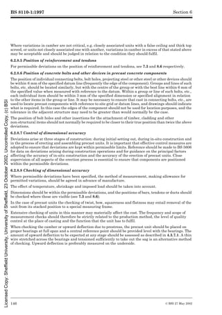 BS 8110-1:1997
146 © BSI 27 May 2002
Section 6
Where variations in camber are not critical, e.g. closely associated units with a false ceiling and thick top
screed, or units not closely associated one with another, variations in camber in excess of that stated above
may be acceptable and should be judged in relation to the condition they should fulfil.
6.2.8.5 Position of reinforcement and tendons
For permissible deviations on the position of reinforcement and tendons, see 7.3 and 8.6 respectively.
6.2.8.6 Position of concrete bolts and other devices in precast concrete components
The position of individual connecting bolts, bolt holes, projecting steel or other steel or other devices should
be within 6 mm of the specified datum line (frequently the edge of the component). Groups and lines of such
bolts, etc. should be located similarly, but with the centre of the group or with the best line within 6 mm of
the specified value when measured with reference to the datum. Within a group or line of such bolts, etc.,
each individual item should be within 3 mm of the specified dimension or specified alignment in relation
to the other items in the group or line. It may be necessary to ensure that cast in connecting bolts, etc., are
used to locate precast components with reference to site grid or datum lines, and drawings should indicate
what is required. In this case the edges of the component should not be used for location purposes, and the
tolerance in the adjacent structure may need to be greater than would normally be the case.
The position of bolt holes and other insertions for the attachment of timber, cladding and other
non-structural items should not normally be required to be closer to their true position than twice the above
deviations.
6.2.8.7 Control of dimensional accuracy
Deviations arise at three stages of construction: during initial setting out, during in-situ construction and
in the process of erecting and assembling precast units. It is important that effective control measures are
adopted to ensure that deviations are kept within permissible limits. Reference should be made to BS 5606
for data on deviations arising during construction operations and for guidance on the principal factors
affecting the accuracy of in-situ construction and the accuracy of the erection of precast units. Close
supervision of all aspects of the erection process is essential to ensure that components are positioned
within the permissible deviations.
6.2.8.8 Checking of dimensional accuracy
Where permissible deviations have been specified, the method of measurement, making allowance for
permitted variations, should be agreed in advance of manufacture.
The effect of temperature, shrinkage and imposed load should be taken into account.
Dimensions should be within the permissible deviations, and the positions of bars, tendons or ducts should
be checked where these are visible (see 7.3 and 8.6).
In the case of precast units the checking of twist, bow, squareness and flatness may entail removal of the
unit from its stacked position to a special measuring frame.
Extensive checking of units in this manner may materially affect the cost. The frequency and scope of
measurement checks should therefore be strictly related to the production method, the level of quality
control at the place of casting and the function that the unit has to fulfil.
When checking the camber or upward deflection due to prestress, the precast unit should be placed on
proper bearings at full span and a central reference point should be provided level with the bearings. The
amount of upward deflection to be expected at any stage should be assessed as described in 4.3.7.1. A thin
wire stretched across the bearings and tensioned sufficiently to take out the sag is an alternative method
of checking. Upward deflection is preferably measured on the underside.
Licensed
Copy:
Sheffield
University,
University
of
Sheffield,
23
October
2002,
Uncontrolled
Copy,
(c)
BSI
 