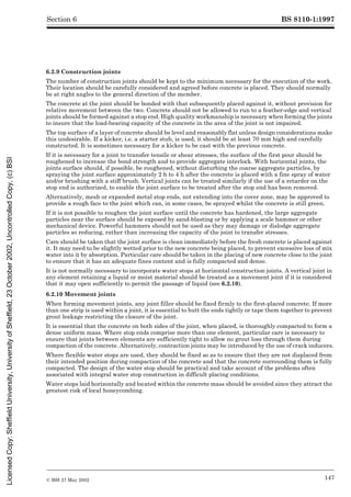 BS 8110-1:1997
© BSI 27 May 2002 147
Section 6
6.2.9 Construction joints
The number of construction joints should be kept to the minimum necessary for the execution of the work.
Their location should be carefully considered and agreed before concrete is placed. They should normally
be at right angles to the general direction of the member.
The concrete at the joint should be bonded with that subsequently placed against it, without provision for
relative movement between the two. Concrete should not be allowed to run to a feather-edge and vertical
joints should be formed against a stop end. High quality workmanship is necessary when forming the joints
to insure that the load-bearing capacity of the concrete in the area of the joint is not impaired.
The top surface of a layer of concrete should be level and reasonably flat unless design considerations make
this undesirable. If a kicker, i.e. a starter stub, is used, it should be at least 70 mm high and carefully
constructed. It is sometimes necessary for a kicker to be cast with the previous concrete.
If it is necessary for a joint to transfer tensile or shear stresses, the surface of the first pour should be
roughened to increase the bond strength and to provide aggregate interlock. With horizontal joints, the
joints surface should, if possible, be roughened, without disturbing the coarse aggregate particles, by
spraying the joint surface approximately 2 h to 4 h after the concrete is placed with a fine spray of water
and/or brushing with a stiff brush. Vertical joints can be treated similarly if the use of a retarder on the
stop end is authorized, to enable the joint surface to be treated after the stop end has been removed.
Alternatively, mesh or expanded metal stop ends, not extending into the cover zone, may be approved to
provide a rough face to the joint which can, in some cases, be sprayed whilst the concrete is still green.
If it is not possible to roughen the joint surface until the concrete has hardened, the large aggregate
particles near the surface should be exposed by sand-blasting or by applying a scale hammer or other
mechanical device. Powerful hammers should not be used as they may damage or dislodge aggregate
particles so reducing, rather than increasing the capacity of the joint to transfer stresses.
Care should be taken that the joint surface is clean immediately before the fresh concrete is placed against
it. It may need to be slightly wetted prior to the new concrete being placed, to prevent excessive loss of mix
water into it by absorption. Particular care should be taken in the placing of new concrete close to the joint
to ensure that it has an adequate fines content and is fully compacted and dense.
It is not normally necessary to incorporate water stops at horizontal construction joints. A vertical joint in
any element retaining a liquid or moist material should be treated as a movement joint if it is considered
that it may open sufficiently to permit the passage of liquid (see 6.2.10).
6.2.10 Movement joints
When forming movement joints, any joint filler should be fixed firmly to the first-placed concrete. If more
than one strip is used within a joint, it is essential to butt the ends tightly or tape them together to prevent
grout leakage restricting the closure of the joint.
It is essential that the concrete on both sides of the joint, when placed, is thoroughly compacted to form a
dense uniform mass. Where stop ends comprise more than one element, particular care is necessary to
ensure that joints between elements are sufficiently tight to allow no grout loss through them during
compaction of the concrete. Alternatively, contraction joints may be introduced by the use of crack inducers.
Where flexible water stops are used, they should be fixed so as to ensure that they are not displaced from
their intended position during compaction of the concrete and that the concrete surrounding them is fully
compacted. The design of the water stop should be practical and take account of the problems often
associated with integral water stop construction in difficult placing conditions.
Water stops laid horizontally and located within the concrete mass should be avoided since they attract the
greatest risk of local honeycombing.
Licensed
Copy:
Sheffield
University,
University
of
Sheffield,
23
October
2002,
Uncontrolled
Copy,
(c)
BSI
 
