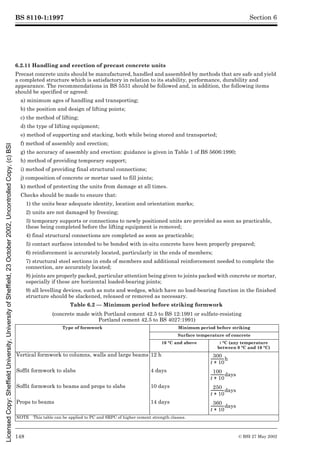 BS 8110-1:1997
148 © BSI 27 May 2002
Section 6
6.2.11 Handling and erection of precast concrete units
Precast concrete units should be manufactured, handled and assembled by methods that are safe and yield
a completed structure which is satisfactory in relation to its stability, performance, durability and
appearance. The recommendations in BS 5531 should be followed and, in addition, the following items
should be specified or agreed:
a) minimum ages of handling and transporting;
b) the position and design of lifting points;
c) the method of lifting;
d) the type of lifting equipment;
e) method of supporting and stacking, both while being stored and transported;
f) method of assembly and erection;
g) the accuracy of assembly and erection: guidance is given in Table 1 of BS 5606:1990;
h) method of providing temporary support;
i) method of providing final structural connections;
j) composition of concrete or mortar used to fill joints;
k) method of protecting the units from damage at all times.
Checks should be made to ensure that:
1) the units bear adequate identity, location and orientation marks;
2) units are not damaged by freezing;
3) temporary supports or connections to newly positioned units are provided as soon as practicable,
these being completed before the lifting equipment is removed;
4) final structural connections are completed as soon as practicable;
5) contact surfaces intended to be bonded with in-situ concrete have been properly prepared;
6) reinforcement is accurately located, particularly in the ends of members;
7) structural steel sections in ends of members and additional reinforcement needed to complete the
connection, are accurately located;
8) joints are properly packed, particular attention being given to joints packed with concrete or mortar,
especially if these are horizontal loaded-bearing joints;
9) all levelling devices, such as nuts and wedges, which have no load-bearing function in the finished
structure should be slackened, released or removed as necessary.
Table 6.2 — Minimum period before striking formwork
(concrete made with Portland cement 42.5 to BS 12:1991 or sulfate-resisting
Portland cement 42.5 to BS 4027:1991)
Type of formwork Minimum period before striking
Surface temperature of concrete
16 °C and above t °C (any temperature
between 0 °C and 16 °C)
Vertical formwork to columns, walls and large beams 12 h
Soffit formwork to slabs 4 days
Soffit formwork to beams and props to slabs 10 days
Props to beams 14 days
NOTE This table can be applied to PC and SRPC of higher cement strength classes.
300
t 10
+
--------------
-h
100
t 10
+
--------------
-days
250
t 10
+
--------------
-days
360
t 10
+
--------------
-days
Licensed
Copy:
Sheffield
University,
University
of
Sheffield,
23
October
2002,
Uncontrolled
Copy,
(c)
BSI
 