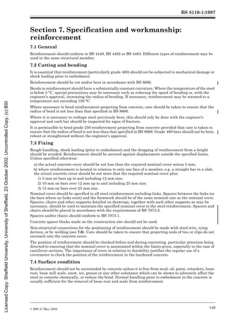 BS 8110-1:1997
© BSI 27 May 2002 149
Section 7. Specification and workmanship:
reinforcement 7
7.1 General
Reinforcement should conform to BS 4449, BS 4482 or BS 4483. Different types of reinforcement may be
used in the same structural member.
7.2 Cutting and bending
It is essential that reinforcement (particularly grade 460) should not be subjected to mechanical damage or
shock loading prior to embedment.
Reinforcement should be cut and/or bent in accordance with BS 8666.
Bends in reinforcement should have a substantially constant curvature. Where the temperature of the steel
is below 5 °C, special precautions may be necessary such as reducing the speed of bending or, with the
engineer’s approval, increasing the radius of bending. If necessary, reinforcement may be warmed to a
temperature not exceeding 100 °C.
Where necessary to bend reinforcement projecting from concrete, care should be taken to ensure that the
radius of bend is not less than that specified in BS 8666.
Where it is necessary to reshape steel previously bent, this should only be done with the engineer’s
approval and each bar should be inspected for signs of fracture.
It is permissible to bend grade 250 reinforcement projecting from concrete provided that care is taken to
ensure that the radius of bend is not less than that specified in BS 8666. Grade 460 bars should not be bent,
rebent or straightened without the engineer’s approval.
7.3 Fixing
Rough handling, shock loading (prior to embedment) and the dropping of reinforcement from a height
should be avoided. Reinforcement should be secured against displacement outside the specified limits.
Unless specified otherwise:
a) the actual concrete cover should be not less than the required nominal cover minus 5 mm;
b) where reinforcement is located in relation to only one face of a member, e.g. a straight bar in a slab,
the actual concrete cover should be not more that the required nominal cover plus:
1) 5 mm on bars up to and including 12 mm size;
2) 10 mm on bars over 12 mm up to and including 25 mm size;
3) 15 mm on bars over 25 mm size.
Nominal cover should be specified to all steel reinforcement including links. Spacers between the links (or
the bars where no links exist) and the formwork should be of the same nominal size as the nominal cover.
Spacers, chairs and other supports detailed on drawings, together with such other supports as may be
necessary, should be used to maintain the specified nominal cover to the steel reinforcement. Spacers and
chairs should be placed in accordance with the requirements of BS 7973-2.
Spacers and/or chairs should conform to BS 7973-1.
Concrete spacer blocks made on the construction site should not be used.
Non-structural connections for the positioning of reinforcement should be made with steel wire, tying
devices, or by welding (see 7.6). Care should be taken to ensure that projecting ends of ties or clips do not
encroach into the concrete cover.
The position of reinforcement should be checked before and during concreting, particular attention being
directed to ensuring that the nominal cover is maintained within the limits given, especially in the case of
cantilever sections. The importance of cover in relation to durability justifies the regular use of a
covermeter to check the position of the reinforcement in the hardened concrete.
7.4 Surface condition
Reinforcement should not be surrounded by concrete unless it is free from mud, oil, paint, retarders, loose
rust, loose mill scale, snow, ice, grease or any other substance which can be shown to adversely affect the
steel or concrete chemically, or reduce the bond. Normal handling prior to embedment in the concrete is
usually sufficient for the removal of loose rust and scale from reinforcement.
Licensed
Copy:
Sheffield
University,
University
of
Sheffield,
23
October
2002,
Uncontrolled
Copy,
(c)
BSI
 