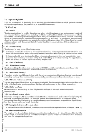 BS 8110-1:1997
150 © BSI 27 May 2002
Section 7
7.5 Laps and joints
Laps and joints should be made only by the methods specified in the contract or design specifications and
at the positions shown on the drawings or as agreed by the engineer.
7.6 Welding
7.6.1 General
Welding on site should be avoided if possible, but where suitable safeguards and techniques are employed
and provided that the types of steel (including “weldable” and “readily weldable” reinforcement as defined
in BS 4449) have the required welding properties, it may be undertaken. Generally, however, all welding
should be carried out under controlled conditions in a factory or workshop. The competence of the operators
should be demonstrated prior to, and periodically during, welding operations. All welding should be carried
out in accordance with the relevant British Standard and the recommendations of the reinforcement
manufacturer.
7.6.2 Use of welding
Welding may be used for the following purposes.
a) Fixing in position, for example, by welding between crossing or lapping reinforcement, or between bars
and other steel members. Metal-arc welding or electric resistance welding may be used on suitable steels.
b) Structural welds involving transfer of load between reinforcement or between bars and other steel
members. Butt welds may be carried out by flash butt welding or metal-arc welding. For lapped joints,
metal-arc welding or electric resistance welding may be used.
7.6.3 Types of welding
7.6.3.1 Metal-arc welding
Metal-arc welding of reinforcement conforming to BS 4449 should be carried out in accordance with
BS 5135 and the recommendations of the reinforcement manufacturer.
7.6.3.2 Flash butt welding
Flash butt welding should be carried out with the correct combination of flashing, heating, upsetting and
annealing, and only those machines that automatically control this cycle of operations should be used.
7.6.3.3 Electric resistance welding
Electric resistance welding should be carried out by methods that ensure the correct preparation of the bars
to be welded and using welding machines that have adequate control of the welding parameters.
7.6.3.4 Other methods
Other methods of welding may be used subject to the approval of the client and reinforcement
manufacturer.
7.6.4 Location of welded joints
Structural welds [see 7.6.2 b)] should not occur at bends in reinforcement. Unless otherwise agreed by the
engineer, joints in parallel bars of the principal tension reinforcement should be staggered in the
longitudinal direction. For joints to be considered as staggered, the distance between them should be not
less than the end anchorage length for the bar.
7.6.5 Strength of structural welded joints
The strength of all structural welded joints should be assessed following tests on trial joints (see 3.12.8.18).
7.6.6 Welded lapped joints
The length of run deposited in a single pass should not normally exceed five times the size of the bar. If a
longer length of weld is required, it should be divided into sections and the space between runs made not
less than five times the size of the bar.
Licensed
Copy:
Sheffield
University,
University
of
Sheffield,
23
October
2002,
Uncontrolled
Copy,
(c)
BSI
 