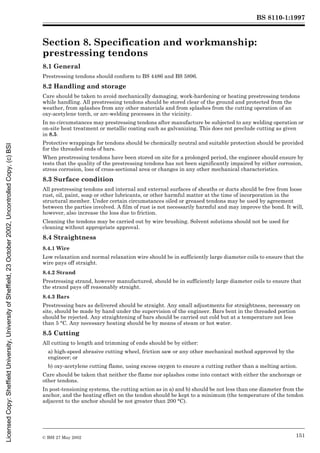 BS 8110-1:1997
© BSI 27 May 2002 151
Section 8. Specification and workmanship:
prestressing tendons 8
8.1 General
Prestressing tendons should conform to BS 4486 and BS 5896.
8.2 Handling and storage
Care should be taken to avoid mechanically damaging, work-hardening or heating prestressing tendons
while handling. All prestressing tendons should be stored clear of the ground and protected from the
weather, from splashes from any other materials and from splashes from the cutting operation of an
oxy-acetylene torch, or arc-welding processes in the vicinity.
In no circumstances may prestressing tendons after manufacture be subjected to any welding operation or
on-site heat treatment or metallic coating such as galvanizing. This does not preclude cutting as given
in 8.5.
Protective wrappings for tendons should be chemically neutral and suitable protection should be provided
for the threaded ends of bars.
When prestressing tendons have been stored on site for a prolonged period, the engineer should ensure by
tests that the quality of the prestressing tendons has not been significantly impaired by either corrosion,
stress corrosion, loss of cross-sectional area or changes in any other mechanical characteristics.
8.3 Surface condition
All prestressing tendons and internal and external surfaces of sheaths or ducts should be free from loose
rust, oil, paint, soap or other lubricants, or other harmful matter at the time of incorporation in the
structural member. Under certain circumstances oiled or greased tendons may be used by agreement
between the parties involved. A film of rust is not necessarily harmful and may improve the bond. It will,
however, also increase the loss due to friction.
Cleaning the tendons may be carried out by wire brushing. Solvent solutions should not be used for
cleaning without appropriate approval.
8.4 Straightness
8.4.1 Wire
Low relaxation and normal relaxation wire should be in sufficiently large diameter coils to ensure that the
wire pays off straight.
8.4.2 Strand
Prestressing strand, however manufactured, should be in sufficiently large diameter coils to ensure that
the strand pays off reasonably straight.
8.4.3 Bars
Prestressing bars as delivered should be straight. Any small adjustments for straightness, necessary on
site, should be made by hand under the supervision of the engineer. Bars bent in the threaded portion
should be rejected. Any straightening of bars should be carried out cold but at a temperature not less
than 5 °C. Any necessary heating should be by means of steam or hot water.
8.5 Cutting
All cutting to length and trimming of ends should be by either:
a) high-speed abrasive cutting wheel, friction saw or any other mechanical method approved by the
engineer; or
b) oxy-acetylene cutting flame, using excess oxygen to ensure a cutting rather than a melting action.
Care should be taken that neither the flame nor splashes come into contact with either the anchorage or
other tendons.
In post-tensioning systems, the cutting action as in a) and b) should be not less than one diameter from the
anchor, and the heating effect on the tendon should be kept to a minimum (the temperature of the tendon
adjacent to the anchor should be not greater than 200 °C).
Licensed
Copy:
Sheffield
University,
University
of
Sheffield,
23
October
2002,
Uncontrolled
Copy,
(c)
BSI
 