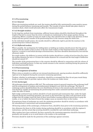 BS 8110-1:1997
© BSI 27 May 2002 153
Section 8
8.7.4 Pre-tensioning
8.7.4.1 General
Where pre-tensioning methods are used, the tension should be fully maintained by some positive means
during the period between tensioning and transfer. The transfer of stress should take place slowly to
minimize shock, which would adversely affect the transmission length.
8.7.4.2 Straight tendons
In the long-line method of pre-tensioning, sufficient locator plates should be distributed throughout the
length of the bed to ensure that the wires or strands are maintained in their proper position during
concreting. Where a number of units are made in line, they should be free to slide in the direction of their
length and thus permit transfer of the prestressing force to the concrete along the whole line.
In the individual mould system, the moulds should be sufficiently rigid to provide the reaction to the
prestressing force without distortion.
8.7.4.3 Deflected tendons
Where possible, the mechanisms for holding-down or holding-up tendons should ensure that the part in
contact with the tendon is free to move in the line of the tendon so that frictional losses are nullified. If,
however, a system is used which develops a frictional force, this force should be determined by test and due
allowance made.
For single tendons, the deflector in contact with the tendon should have a radius of not less than five times
the tendon diameter for wire or 10 times the tendon diameter for a strand and the total angle of deflection
should not exceed 15°.
The transfer of the prestressing force to the concrete should be effected in conjunction with the release of
hold-down and hold-up forces, so that any tensile stresses in the concrete resulting during the process do
not exceed permissible limits.
8.7.5 Post-tensioning
8.7.5.1 Arrangement of tendons
Where wires or strands in a cable are not stressed simultaneously, spacing members should be sufficiently
rigid not to be displaced during the successive tensioning operations.
Tendons, whether in anchorages or elsewhere, should be so arranged that they do not pass round sharp
bends or corners likely to provoke rupture when the tendons are under stress.
8.7.5.2 Anchorages
All anchorages should conform to BS 4447. The anchorage system in general comprises the anchorage itself
and the arrangement of tendons and reinforcement designed to act with the anchorage. The form of
anchorage system should facilitate the even distribution of stress in the concrete at the end of the member
and should be capable of maintaining the prestressing force under sustained and fluctuating load and
under the effect of shock.
Split-wedge and barrel-type anchors should be of such material and construction that, under the loads
imposed during the tensioning operation, the strain in the barrel does not allow such movement of the
wedges that the wedges reach the limit of their travel before causing sufficient lateral force to grip the
tendon, or at or before the limit of travel the wedges cause an excessive force in the tendon.
If proprietary forms of anchorage are used, the anchoring procedure should be strictly in accordance with
the manufacturer’s instructions and recommendations.
All bearing surfaces of the anchorages, of whatever form, should be clean prior to the tensioning operation.
Any allowance for draw-in of the tendon during anchoring should be in accordance with the engineer’s
instructions, and the actual slip occurring should be recorded for each individual anchorage.
After tendons have been anchored, the force exerted by the tensioning apparatus should be decreased
gradually and steadily so as to avoid shock to the tendon or the anchorage.
Provision should be made for the protection of the anchorage against corrosion.
Licensed
Copy:
Sheffield
University,
University
of
Sheffield,
23
October
2002,
Uncontrolled
Copy,
(c)
BSI
 