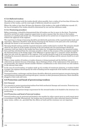 BS 8110-1:1997
154 © BSI 27 May 2002
Section 8
8.7.5.3 Deflected tendons
The deflector in contact with the tendon should, where possible, have a radius of not less than 50 times the
diameter of the tendon, and the total angle of deflection should not exceed 15°.
Where the radius is less than 50 times the diameter of the tendon or the angle of deflection exceeds 15°,
the loss of strength of the tendon should be determined by test and due allowance made.
8.7.5.4 Tensioning procedure
Before tensioning, it should be demonstrated that all tendons are free to move in the ducts. Tensioning
should be carried out under competent supervision in such a manner that the stress in the tendons
increases at a gradual and steady rate. Tensioning should not be carried out at temperatures below 0 °C
without the approval of the engineer.
The supervisor in charge of stressing should be provided with particulars of the required tendon loads and
extensions. Allowance should be made during stressing for the friction in the jack and in the anchorage
although the former is not necessary when using load cells.
Stressing should continue until the required extension and/or tendon load is reached. The extension should
allow for any draw-in of the tendon occurring at the non-jacking end, but measurement should not
commence until any slack in the tendon has been taken up. A comparison between the measured tendon
force and that calculated from the extension provides a check on the accuracy of the assumption made for
the frictional losses at the design stage; if the difference is greater than 6 %, corrective action should be
taken but only with the approval of the engineer. Full records should be kept of all tensioning operations,
including the measured extensions, pressure-gauge or load-cell readings and the amount of pull-in at each
anchorage.
Where a large number of tendons or tendon elements is being tensioned and the full force cannot be
achieved in an element because of breakage, slip or blockage of duct, if the replacement of the element is
not practicable, the engineer should consider whether a modification in the stress levels can still conform
to the relevant limit state.
In the case of curved tendons, or tendons made up of a number of constituent elements, or tendons loaded
in stages, the engineer should specify the order of loading and the magnitude of the load for each component
of the tendon.
Tensioned tendons, anchorages and duct forms should be effectively protected against corrosion during the
period between stressing and covering with grout, concrete or other permanent protection. Ducts should be
plugged at their ends and vents.
8.8 Protection and bond of prestressing tendons
8.8.1 General
It is essential to protect prestressing tendons from both mechanical damage and corrosion. Protection may
also be required against fire damage.
It may also be an important design requirement for the stressed tendon to be bonded to the structure it is
prestressing.
8.8.2 Protection and bond of internal tendons
Internal tendons may be protected and bonded to the member by either cement grout or sand cement grout
in accordance with 8.9. Alternatively, the tendons may be protected by other materials based on bitumen,
epoxy resins, rubber, etc., provided that the effects on bond and fire resistance are not important.
Licensed
Copy:
Sheffield
University,
University
of
Sheffield,
23
October
2002,
Uncontrolled
Copy,
(c)
BSI
 