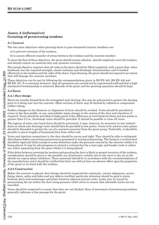 BS 8110-1:1997
156 © BSI 27 May 2002
Annex A (informative)
Grouting of prestressing tendons
A.1 General
The two main objectives when grouting ducts in post-tensioned concrete members are:
a) to prevent corrosion of the tendons;
b) to ensure efficient transfer of stress between the tendons and the concrete member.
To meet the first of these objectives, the grout should remain alkaline, should completely cover the tendons,
and should contain no material that may promote corrosion.
The second objective requires that all voids in the ducts should be filled completely with a grout that, when
hardened, has the required strength, elastic modulus and shrinkage characteristics and is bonded
effectively to the tendons and the sides of the ducts. Upon freezing, the grout should not expand to an extent
that will damage the concrete members.
These objectives can be met by following the recommendations given in BS EN 445, BS EN 446 and
BS EN 447. It is essential, however, that all operations are carried out by experienced staff and that a high
standard of workmanship is achieved. Records of the grout and the grouting operation should be kept.
A.2 Ducts
A.2.1 Duct design
Ducts are usually formed from the corrugated steel ducting; this may be galvanized to protect the ducting
prior to it being cast into the concrete. Short sections of ducts may be formed by inflated or compressed
rubber tubing.
Sudden changes in the diameter or alignment of ducts should be avoided. Vents should be provided at
crests in the duct profile, at any unavoidable major change in the section of the duct and elsewhere if
required. Vents should be provided at high points if the difference in level between them and low points is
greater than 0.5 m. Anchorage vents should be provided. It should be possible to close all vents.
The ingress of water into lined ducts should be prevented, it may, however, be necessary to wet unlined
ducts in which case drainage vents should then be provided at low points. Vents to be used as entry points
should be threaded to permit the use of a screwed connector from the grout pump. Preferably, it should be
possible to grout lengths of horizontal duct from either end.
Vents and injection connections to the duct should be secure and tight. They should be able to withstand
disturbance before concreting and pressures generated in testing and grouting. The lining to a vertical duct
should be rigid and thick enough to resist distortion under the pressure exerted by the concrete whilst it is
being placed. It may be advantageous to extend a vertical duct by a riser pipe and header tank to collect
any water separating from the grout whilst it is being placed.
If the delay between inserting the tendons and grouting the duct is likely to permit corrosion of the tendons,
consideration should be given to the possible use of protective soluble oils on the steel or dry air in the
sheath via vapour phase inhibitors. These materials should be in accordance with the recommendations of
the manufacturer and it should be verified that their use will not have an adverse effect upon the properties
of the grout or its bond with the tendons.
A.2.2 Construction
Before the concrete is placed, duct linings should be inspected for continuity, correct alignment, secure
fixing, dents, splits and holes and any defects rectified; particular attention should be paid to joints
between ducts and anchorages and joints between adjacent precast units. Leaks may be traced by
pressurizing the air within the duct using pressure relief valves to ensure that allowable limits are not
exceeded.
Vents should be inspected to ensure that they are not blocked. Ease of movement of prestressing tendons
generally indicates a free passage for the grout.
Licensed
Copy:
Sheffield
University,
University
of
Sheffield,
23
October
2002,
Uncontrolled
Copy,
(c)
BSI
 