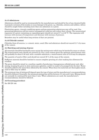 BS 8110-1:1997
158 © BSI 27 May 2002
A.4.5 Admixtures
Admixtures should be used as recommended by the manufacturer and should be free of any chemical liable
to promote corrosion of the tendon or cause damage to the grout, e.g. chlorides, nitrates and sulfates. Advice
should be sought before including more than one admixture in a grout.
Plasticizing agents, viscosity modifying agents and gas generating admixtures may all be used. Gas
generating admixtures will not remove entrapped air voids but only reduce their volume. The unrestrained
expansion of a grout containing an expanding agent should not exceed 5 % at 20 °C. The expansion will
increase with increase of temperature and decrease with increase of pressure.
Retarders may be useful when long sections of duct are grouted.
A.4.6 Chloride content
Chlorides from all sources, i.e. cement, water, sand, filler and admixture should not exceed 0.1 % by mass
of the cement.
A.5 Batching and mixing of grout
All materials should be hatched by mass except the mixing water which may be batched by mass or volume.
The water/cement ratio should not exceed 0.44. For a neat cement grout the optimum water/cement ratio
will probably be about 0.40 and, with a suitable admixture, a water/cement ratio of 0.35 may be adequate.
The quantity of sand or filler used should not exceed 30 % of the mass of the cement.
Sufficient material should be batched to ensure complete grouting of a duct making due allowance for
overflow.
The grout should be mixed in a machine capable of producing a homogeneous colloidal grout and, after
mixing, keeping the grout in slow continuous agitation, until it is ready to be pumped into the duct. Water
should be added to the mixer first, followed by the cement. When these two materials are thoroughly mixed,
sand or filler may be added.
The minimum time of mixing will depend upon the type of mixer and the manufacturer’s recommendations
should be followed. Generally, the minimum mixing time will be between 0.5 min and 2 min. Mixing should
not normally be continued for more than 4 min. Where admixtures are used, the manufacturer’s
recommendations should be followed.
A.6 Grouting procedure
See BS EN 446.
Licensed
Copy:
Sheffield
University,
University
of
Sheffield,
23
October
2002,
Uncontrolled
Copy,
(c)
BSI
 