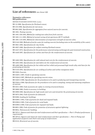 BS 8110-1:1997
© BSI 27 May 2002 159
List of references (see clause 1.2)
Normative references
BSI publications
BRITISH STANDARDS INSTITUTION, London
BS 12:1996, Specification for Portland cement.
BS 410:1986, Specification for test sieves.
BS 882:1992, Specification for aggregates from natural sources for concrete.
BS 1881, Testing concrete.
BS 1881-108:1983, Method for making test cubes from fresh concrete.
BS 1881-111:1983, Method of normal curing of test specimens (20 °C method).
BS 1881-116:1983, Method for determination of compressive strength of concrete cubes.
BS 3148:1980, Methods of test for water for making concrete (including notes on the suitability of the water).
BS 3921:1985, Specification for clay bricks.
BS 4027:1996, Specification for sulfate-resisting Portland cement.
BS 4447:1973, Specification for the performance of prestressing anchorages for post-tensioned construction.
BS 4449:1997, Specification for carbon steel bars for the reinforcement of concrete.
BS 4482:1985, Specification for cold reduced steel wire for the reinforcement of concrete.
BS 4483:1985, Specification for steel fabric for the reinforcement of concrete.
BS 4486:1980, Specification for hot rolled and hot rolled and processed high tensile alloy steel bars for the
prestressing of concrete.
BS 5135:1984, Specification for arc welding of carbon and carbon manganese steels.
BS 5328, Concrete.
BS 5328-1:1997, Guide to specifying concrete.
BS 5328-2:1997, Methods for specifying concrete mixes.
BS 5328-3:1990, Specification for the procedures to be used in producing and transporting concrete.
BS 5328-4:1990, Specification for the procedures to be used in sampling, testing and assessing compliance
of concrete.
BS 5531:1988, Code of practice for safety in erecting structural frames.
BS 5606:1990, Guide to accuracy in building.
BS 5896:1980, Specification for high tensile steel wire and strand for the prestressing of concrete.
BS 5975:1982, Code of practice for falsework.
BS 6399, Loading for buildings.
BS 6399-1:1984, Code of practice for dead and imposed loads.
BS 6399-2:1995, Code of practice for wind loads.
BS 6399-3:1988, Code of practice for imposed roof loads.
BS 6651:1992, Code of practice for protection of structures against lightning.
BS 6954, Tolerances for building.
BS 7973-1, Spacers and chairs for steel reinforcement and their specification — Part 1: Product performance
requirements.
BS 7973-2, Spacers and chairs for steel reinforcement and their specification — Part 2: Fixing and
application of spacers and chairs and tying of reinforcement.
BS 8110, Structural use of concrete.
Licensed
Copy:
Sheffield
University,
University
of
Sheffield,
23
October
2002,
Uncontrolled
Copy,
(c)
BSI
 