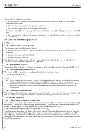 BS 8110-1:1997
8 © BSI 27 May 2002
Section 2
Care should be taken to ensure that:
a) design and detail are capable of being executed to a suitable standard, with due allowance for
dimensional tolerances;
b) there are clear instructions on inspection standards;
c) there are clear instructions on permissible deviations;
d) elements critical to workmanship, structural performance, durability and appearance are identified;
and
e) there is a system to verify that the quality is satisfactory in individual parts of the structure, especially
the critical ones.
2.4 Loads and material properties
2.4.1 Loads
2.4.1.1 Characteristic values of loads
The following loads should be used in design:
a) characteristic dead load Gk i.e. the weight of the structure complete with finishes, fixtures and
partitions;
b) characteristic imposed load, Qk; and
c) characteristic wind load, Wk.
The characteristic load in each case should be the appropriate load as defined in and calculated in
accordance with BS 6399-1, BS 6399-2 and BS 6399-3.
2.4.1.2 Nominal earth loads En
Nominal earth loads should be obtained in accordance with normal practice (see, for example, BS 8004).
2.4.1.3 Partial safety factors for load ¾f
The design load for a given type of loading and limit state is obtained from:
Gk¾f or Qk¾f or Wk¾f or En¾f
2.4.1.4 Loads during construction
The loading conditions during erection and construction should be considered in design and should be such
that the structure’s subsequent conformity to the limit state requirements is not impaired.
2.4.2 Material properties
2.4.2.1 Characteristic strengths of materials
Unless otherwise stated in this code the term characteristic strength means that value of the cube strength
of concrete fcu, the yield or proof strength of reinforcement fy or the ultimate strength of a prestressing
tendon fpu below which 5 % of all possible test results would be expected to fall.
2.4.2.2 Partial safety factors for strength of materials ¾m
For the analysis of sections, the design strength for a given material and limit state is derived from the
characteristic strength divided by ¾m, where ¾m is the appropriate partial safety factor given in 2.4.4.1
and 2.4.6.2. ¾m takes account of differences between actual and laboratory values, local weaknesses and
inaccuracies in assessment of the resistance of sections. It also takes account of the importance of the limit
state being considered.
where
¾f is the appropriate partial safety factor. It is introduced to take account of unconsidered possible
increases in load, inaccurate assessment of load effects, unforeseen stress redistribution,
variation in dimensional accuracy and the importance of the limit state being considered. The
value of ¾f chosenchosenalsoensuresthattheserviceabilityrequirementscangenerallybemetbysimplerule also ensures that the serviceability requirements can generally be met by
simple rules.
Licensed
Copy:
Sheffield
University,
University
of
Sheffield,
23
October
2002,
Uncontrolled
Copy,
(c)
BSI
 