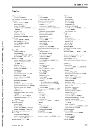 BS 8110-1:1997
© BSI 27 May 2002 161
Index
Admixtures A.4.5
air-entraining 6.2.2e)
Age allowance for concrete 3.1.7.3
Analysis
flat slab structures 3.7.2
lateral loading 3.2.1.3
sections 2.5.3; 2.5.4
simplified analysis 3.2.1.2.1; 3.2.1.2.3;
3.2.1.2.4
structure 2.5.2
sub-frames 3.2.1.2
sway frame 3.2.1.3
vertical loading 3.2.1.2.2; 3.5.2.3
Anchorage
bends 3.12.8.22; 3.12.8.23
bond stresses 3.12.8.4
hooks 3.12.8.22; 3.12.8.23
links 3.12.8.6
prestressed 8.7.5.2
Bases 3.11
pad footings 3.11.3
pile caps 3.11.4
reinforcement 3.11.3.2; 3.12.1.3
shear 3.11.3.3; 3.11.3.4; 3.11.4.3
Beams 2.5.3; 2.5.4
analysis 3.2.1.2; 3.2.1.3; 3.4.4
compressive reinforcement 3.4.4.4;
3.12.5.3; 3.12.7
deflection 3.4.6
design formulae 3.4.4.4
effective span 3.4.1.2; 3.4.1.3
flanged 3.4.4.5
links 3.4.5.5
loading arrangements 3.2.1.2.2
moments 3.4.3; 3.4.4
moment redistribution 3.2.2
prestressed 4.3
section analysis 3.4.4.1
shear 3.4.5
shear force coefficient Table 3.15
shear enhancement 3.4.5.8; 3.4.5.10
simplified stress block 3.4.4.1;
Figure 3.3
slender 3.4.1.6
span/effective depth ratio 3.4.5.5;
3.4.6.3
T-Beams and L-Beams 3.4.1.5
tension reinforcement 3.12.5.1;
3.12.5.3
Bearings 1.3.5; 5.2.3
Bending moments
columns 3.8.2
flat slabs 3.7.2.7
one-way slabs 3.5.2.4; Table 3.12
two-way slabs 3.5.3; Table 3.13
Bent-up bars see reinforcement
Bond 3.12.8
anchorage length 3.12.8.4
effective perimeter 3.7.7.7; 3.7.7.8
stresses 3.12.8.2; 3.12.8.3
Bonded tendons 4.12.4.2; 8.8
Cement
content 3.3.5.1
water/cement ratio 3.3.5.1
Characteristic loads 2.4.1.1
Characteristic strength
concrete 2.4.2.1
reinforcement 2.4.2.1; 3.1.7.4
prestressing tendons 2.4.2.1; 4.1.8.2
Columns 3.8
additional moments 3.8.3.9
biaxial bending 3.8.4.5
braced/unbraced 3.8.1.5
deflection 3.8.5
effective height 3.8.1.6
moments 3.8.2
reinforcement 3.12.5.3
short 3.8.1.3
slender 3.8.1.3
ultimate limit state 3.8.4
Composite concrete construction 5.4
Concrete
admixtures 6.2.2e)
age allowance 3.1.7.3
cement content 3.3.5.1
cold weather 6.2.4
compaction 6.2.2
creep 2.4.2.3; 2.5.4; 3.4.6.7; 4.8.5
cube tests 6.1
curing 6.2.3
durability 3.1.5.2
grade 3.1.7.2
heat of hydration 6.2.3.1
hot weather 6.2.5
placing 6.2.2
precast 5.2
protection 6.2.3.1
sampling 6.1
shrinkage 3.12.11.2.9
strength
for reinforced concrete 3.1.7.2
for prestressed concrete 4.1.8.1
surface finish 6.2.7
vibration 6.2.2
Construction joints 3.12.2.1; 5.3; 6.2.9
Corbels 5.2.7
Cover 3.3
actual 3.3.1
durability 3.3.3
fire 3.3.6
nominal 3.3.1
Cracking 2.2.3.4; 4.1.3; 4.1.4; 4.3.4.3;
4.3.5.2
Creep
deflection 3.4.6.7
general 2.4.2.3; 2.5.4
loss of prestress 4.8.5
Curing 6.2.3
Curved tendons 4.12.3.4
Deflected tendons 4.7.2; 8.7.4.3; 8.7.5.3
Deflection
beams 3.4.6
columns 3.8.5
flat slabs 3.7.8
general 2.2.3.2
ribbed slabs 3.6.5
single-way slabs 3.5.7
span/effective depth 3.4.6.3; 3.4.6.5;
3.4.6.6; 3.4.6.7
two-way slabs 3.5.7
Design
aim 2.1.1
basis 2.1
load see loads
material properties 2.4.2
method 2.1.2
process 2.1.4
Detailing 3.12
Deviations 6.2.8
Differential shrinkage 5.4.6.4
Ducts 8.9.2
Durability 2.2.4; 2.4.7; 3.1.5; 4.1.5; 6.2
Effective length of cantilever 3.4.1.4
Effective span 3.4.1.2; 3.4.1.3
Effective width 3.4.1.5
Elastic modulus see modulus of elasticity
Fatigue 2.2.5
Fire protection
cover 3.3.1.1; 3.3.6; 4.1.5; 4.12.3.1.3
general 2.2.6
Flat slabs
analysis 3.6.2; 3.7.2
bending moment coefficients 3.5.3.3
column heads 3.7.1.3
column strip 3.7.2.8; 3.7.2.9
crack control 3.7.9
deflection 3.7.8
definitions 1.3.2
division of panels into strips 3.7.2.8
drops 3.7.1.5
equivalent frame 3.7.2.4
load patterns 3.5.2.3
methods of design 3.7.3; 3.7.4
middle strip 3.7.2.8
moments 3.7.2.1
moment coefficients 3.7.2.10
moment transfer 3.7.4.2; 3.7.4.3
openings in panels 3.7.5
reinforcement arrangement 3.7.3.1;
3.12.10
shear 3.7.6; 3.7.7
shear perimeter 3.7.7.6; 3.7.7.7; 3.7.7.8
simplified method 3.7.2.7
Footings see bases
Formwork 6.2.6
cleaning and treatment 6.2.6.2
design 6.2.6.1
deviation 6.2.8.3
striking 6.2.6.3
Friction losses 4.9
Licensed
Copy:
Sheffield
University,
University
of
Sheffield,
23
October
2002,
Uncontrolled
Copy,
(c)
BSI
 