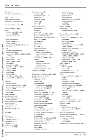 BS 8110-1:1997
© BSI 27 May 2002
162
Grouting 8.9
Grouting procedure Annex A
Holes 3.7.7.7
Hooks see reinforcement
Hot weather concreting 6.2.5
Inspection of construction 2.3
Jacking force 4.7.1; 8.7.3
Joints
construction 3.12.2.1; 5.3
movement 3.12.2.2
precast concrete 5.3
Lateral reinforcement
beams 3.4.5.2; 3.12.7
columns 3.12.7
general 3.6.6.2; 3.12.5.3; Table 3.25
Limit states 2.2
Loads
accidental see exceptional
characteristic 2.4.1.1
combinations 2.4.3.1; 3.2.1.2.2; 3.5.2.3;
Table 2.1
dead 2.4.1.1
definitions 1.3.1.1; 1.3.1.2
design 1.3.1.1; 1.3.1.2
earth 2.4.1.2
exceptional 2.4.3.2
factor 2.4.1.3; 2.4.3.1; 2.4.3.2
imposed 2.4.1.1
nominal 2.4.1.2
service 2.4.5
ultimate 2.4.3
water 2.4.3.1.2; Table 2.1
wind 2.4.1.1; 2.4.3.1; Table 2.1
Materials
concrete Section 6
prestressing anchorages 8.7.5.2
prestressing tendons Section 8
properties 2.4.2
reinforcement Section 7
testing 6.1
Model tests 2.6.1
Modular ratio 2.5.2
Modulus of elasticity of
reinforcement 2.5.4
Moment redistribution 3.2.2
Moment transfer
flat slabs 3.7.4.2
footings 3.11.3.1
Movement joints 6.2.10
Nibs 5.2.8
Openings
flat slabs 3.7.3
two-way slabs 3.5.3
Pad footings 3.11.3
Pile caps 3.11.4
Placing concrete 6.2.2
Poisson’s ratio 2.4.2.4
Precast concrete 5.2
bearings 5.2.3
bearing stresses 5.2.3.4
connections 5.3
deviations 6.2.8.3
corbels 5.2.7
joints 5.3.5
ties 5.1.8
Prestressed concrete
anchorages 8.7.5.2
beams 4.3
creep 4.8.5
deflected tendons 4.7.2; 8.7.4.3
design and detailing Section 4
design flexural tensile stresses 4.3.4.3
ducts 4.12.4.3;8.9.2
end blocks 4.11
friction 4.9
grouting 8.9
losses 4.8; 4.9
prestressing force 4.7
shear resistance 4.3.8
cracked in flexure 4.3.8.5
uncracked in flexure 4.3.8.4
shrinkage 4.8.4
steel relaxation 4.8.2.1; Table 4.6
tendons
curved 4.12.5
deflected 4.7.2; 8.7.5.3
relaxation 4.8.2
specification 8.1
transmission length 4.10.3
Prototype tests 2.6.2
Redistribution of moments 3.2.2; 4.2.3
Reinforced concrete Section 3
Reinforcement 3.12.4
anchorage 3.12.8
beams 3.12.6.1
bends 3.12.8.22
anchorage value 3.12.8.23
bearing stresses 3.12.8.25
minimum radii 3.12.8.24
bent-up bars 3.4.5.6
bond 3.12.8.2; 3.12.8.3; 3.12.8.4
characteristic strength 3.1.7.4
compression 3.12.7
cover 3.3.6; 3.3.7; 4.12.3
curtailment 3.12.9; 3.12.10
deformed bars 3.12.8.4
distance between bars 3.12.11
elastic modulus 2.5.4
fabric 3.12.8.5
hooks see Reinforcement, bends
in columns see columns
in tension, bond and anchorage 3.12.8
in walls 3.12.7.5
laps 3.12.8.9
links 3.4.4.5; 3.4.5.5; 3.7.7.5; 3.12.7
mechanical splices 3.12.8.16
minimum area 3.12.5.3
minimum size of bars 3.12.5.4
placing 7.3
shear 3.4.5.3
shrinkage 3.12.11.2.9
spacing 3.12.11
spacing blocks 7.3
specifications 7.1
stirrups see links
stress-strain curve Figure 2.2
surface condition 7.4
ties 3.12.3
welding 7.6
Ribbed slabs 3.6
Robustness 2.2.2.2
reinforced concrete 3.1.4
Serviceability limit states 2.2.3
Shear resistance
bases 3.11.3.3; 3.11.3.4; 3.11.4.3
beams 3.4.5
bent-up bars 3.4.5.6
columns 3.8.4.6
effective perimeter in slabs 3.7.7.6;
3.7.7.7; 3.7.7.8
enhanced shear strength 3.4.5.8
flat slabs 3.7.6
horizontal 5.4.7.1; 5.4.7.2
links 3.4.5.5; 3.7.7.5; 3.7.7.6; 4.3.8.7;
4.3.8.8; 4.3.8.9; 4.3.8.10
punching failure 3.7.7.1
reinforcement 3.4.5.3; 3.5.5.3
slabs 3.5.5; 3.7.6; 3.7.7
walls 3.9.4.2; 4.2
Shrinkage
differential 5.4.6.4
losses 4.8.4
reinforcement 3.12.11.2.9
Shuttering see formwork
Slabs
concentrated loads 3.5.2.2; 3.7.7
flat 3.7
holes 3.7.5
hollow block 3.6.1.2
middle and edge strips 3.5.3.5
minimum reinforcement 3.12.5.3
moments 3.5.2; 3.7.4
one-way 3.5.2.4
restrained on four sides 3.5.3.4; 3.5.3.5;
3.5.3.6
ribbed 3.6
shear 3.7.6; 3.7.7
two-way 3.5.3
torsional reinforcement 3.5.3.5
Spalling 5.2.3.7; Table 5.1; Table 5.2
Stability 2.2.2.1
Staircases
depth of section 3.10.1.5
effective span 3.10.1.3; 3.10.1.4
general 3.10.1
Steel see reinforcement
Strength of reinforcement 3.1.7.4; 4.1.8.2
Stresses in concrete
compressive 4.3.4.2
tensile 4.3.4.3
transfer 4.3.5
Structures and structural frames 3.2; 4.2
Licensed
Copy:
Sheffield
University,
University
of
Sheffield,
23
October
2002,
Uncontrolled
Copy,
(c)
BSI
 