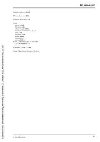 BS 8110-1:1997
© BSI 27 May 2002 163
Ties 2.2.2.2; 3.1.4.3; 3.12.3
Ultimate limit state 2.2.2
Vibration of concrete 6.2.2
Walls
braced 1.3.4.3
definitions 1.3.4
effective height 3.9.3.2
minimum reinforcement 3.12.5.3
plain 3.9.4
reinforced 3.9.3
slender 1.3.4.9
stocky 1.3.4.8
unbraced 1.3.4.2
Welding 3.12.8.17; 3.12.8.18; 3.12.8.19;
3.12.8.20; 3.12.8.21; 7.6
Wind loads 2.4.1.1; 3.2.1.3.2
Young’s Modulus see Modulus of elasticity
Licensed
Copy:
Sheffield
University,
University
of
Sheffield,
23
October
2002,
Uncontrolled
Copy,
(c)
BSI
 