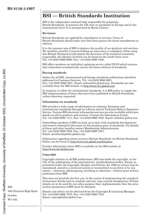 BS 8110-1:1997
BSI
389 Chiswick High Road
London
W4 4AL
BSI — British Standards Institution
BSI is the independent national body responsible for preparing
British Standards. It presents the UK view on standards in Europe and at the
international level. It is incorporated by Royal Charter.
Revisions
British Standards are updated by amendment or revision. Users of
British Standards should make sure that they possess the latest amendments or
editions.
It is the constant aim of BSI to improve the quality of our products and services.
We would be grateful if anyone finding an inaccuracy or ambiguity while using
this British Standard would inform the Secretary of the technical committee
responsible, the identity of which can be found on the inside front cover.
Tel: +44 (0)20 8996 9000. Fax: +44 (0)20 8996 7400.
BSI offers members an individual updating service called PLUS which ensures
that subscribers automatically receive the latest editions of standards.
Buying standards
Orders for all BSI, international and foreign standards publications should be
addressed to Customer Services. Tel: +44 (0)20 8996 9001.
Fax: +44 (0)20 8996 7001. Email: orders@bsi-global.com. Standards are also
available from the BSI website at http://www.bsi-global.com.
In response to orders for international standards, it is BSI policy to supply the
BSI implementation of those that have been published as British Standards,
unless otherwise requested.
Information on standards
BSI provides a wide range of information on national, European and
international standards through its Library and its Technical Help to Exporters
Service. Various BSI electronic information services are also available which give
details on all its products and services. Contact the Information Centre.
Tel: +44 (0)20 8996 7111. Fax: +44 (0)20 8996 7048. Email: info@bsi-global.com.
Subscribing members of BSI are kept up to date with standards developments
and receive substantial discounts on the purchase price of standards. For details
of these and other benefits contact Membership Administration.
Tel: +44 (0)20 8996 7002. Fax: +44 (0)20 8996 7001.
Email: membership@bsi-global.com.
Information regarding online access to British Standards via British Standards
Online can be found at http://www.bsi-global.com/bsonline.
Further information about BSI is available on the BSI website at
http://www.bsi-global.com.
Copyright
Copyright subsists in all BSI publications. BSI also holds the copyright, in the
UK, of the publications of the international standardization bodies. Except as
permitted under the Copyright, Designs and Patents Act 1988 no extract may be
reproduced, stored in a retrieval system or transmitted in any form or by any
means – electronic, photocopying, recording or otherwise – without prior written
permission from BSI.
This does not preclude the free use, in the course of implementing the standard,
of necessary details such as symbols, and size, type or grade designations. If these
details are to be used for any other purpose than implementation then the prior
written permission of BSI must be obtained.
Details and advice can be obtained from the Copyright & Licensing Manager.
Tel: +44 (0)20 8996 7070. Fax: +44 (0)20 8996 7553.
Email: copyright@bsi-global.com.
Licensed
Copy:
Sheffield
University,
University
of
Sheffield,
23
October
2002,
Uncontrolled
Copy,
(c)
BSI
 