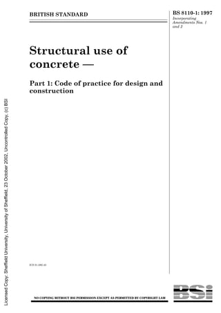 BRITISH STANDARD BS 8110-1: 1997
Incorporating
Amendments Nos. 1
and 2
Structural use of
concrete —
Part 1: Code of practice for design and
construction
ICS 91.080.40
NO COPYING WITHOUT BSI PERMISSION EXCEPT AS PERMITTED BY COPYRIGHT LAW
Licensed
Copy:
Sheffield
University,
University
of
Sheffield,
23
October
2002,
Uncontrolled
Copy,
(c)
BSI
 