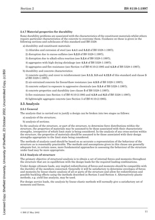 BS 8110-1:1997
© BSI 27 May 2002 11
Section 2
2.4.7 Material properties for durability
Some durability problems are associated with the characteristics of the constituent materials whilst others
require particular characteristics of the concrete to overcome them. Guidance on these is given in the
following sections and subclauses of this standard and BS 5328:
a) durability and constituent materials:
1) chlorides and corrosion of steel (see 4.4.1 and 5.2.2 of BS 5328-1:1997);
2) disruption due to excess sulfates (see 5.2.3 of BS 5328-1:1997);
3) disruption due to alkali-silica reaction (see 5.2.4 of BS 5328-1:1997);
4) aggregates with high drying shrinkage (see 4.3.4 of BS 5328-1:1997);
5) aggregates and fire resistance (see Section 4 of BS 8110-2:1985 and 4.3.8 of BS 5328-1:1997);
b) durability and concrete characteristics:
1) concrete quality and cover to reinforcement (see 3.1.5, 3.3 and 4.12.3 of this standard and clause 5
of BS 5328-1:1997);
2) air-entrained concrete for freeze/thaw resistance (see 4.3.3 of BS 5328-1:1997);
3) concrete subject to exposure to aggressive chemicals (see 5.3.4 of BS 5328-1:1997);
4) concrete properties and durability (see clause 5 of BS 5328-1:1997);
5) fire resistance (see Section 4 of BS 8110-2:1985 and 4.3.8 and 6.2 of BS 5328-1:1997);
6) lightweight aggregate concrete (see Section 5 of BS 8110-2:1985).
2.5 Analysis
2.5.1 General
The analysis that is carried out to justify a design can be broken into two stages as follows:
a) analysis of the structure;
b) analysis of sections.
In the analysis of the structure, or part of the structure, to determine force distributions within the
structure, the properties of materials may be assumed to be those associated with their characteristic
strengths, irrespective of which limit state is being considered. In the analysis of any cross-section within
the structure, the properties of materials should be assumed to be those associated with their design
strengths appropriate to the limit state being considered.
The methods of analysis used should be based on as accurate a representation of the behaviour of the
structure as is reasonably practicable. The methods and assumptions given in this clause are generally
adequate but, in certain cases, more fundamental approaches in assessing the behaviour of the structure
under load may be more appropriate.
2.5.2 Analysis of structure
The primary objective of structural analysis is to obtain a set of internal forces and moments throughout
the structure that are in equilibrium with the design loads for the required loading combinations.
Under design ultimate loads, any implied redistribution of forces and moments should be compatible with
the ductility of the members concerned. Generally it will be satisfactory to determine envelopes of forces
and moments by linear elastic analysis of all or parts of the structure and allow for redistribution and
possible buckling effects using the methods described in Section 3 and Section 4. Alternatively plastic
methods, e.g. yield line analysis, may be used.
For design service loads, the analysis by linear elastic methods will normally give a satisfactory set of
moments and forces.
Licensed
Copy:
Sheffield
University,
University
of
Sheffield,
23
October
2002,
Uncontrolled
Copy,
(c)
BSI
 